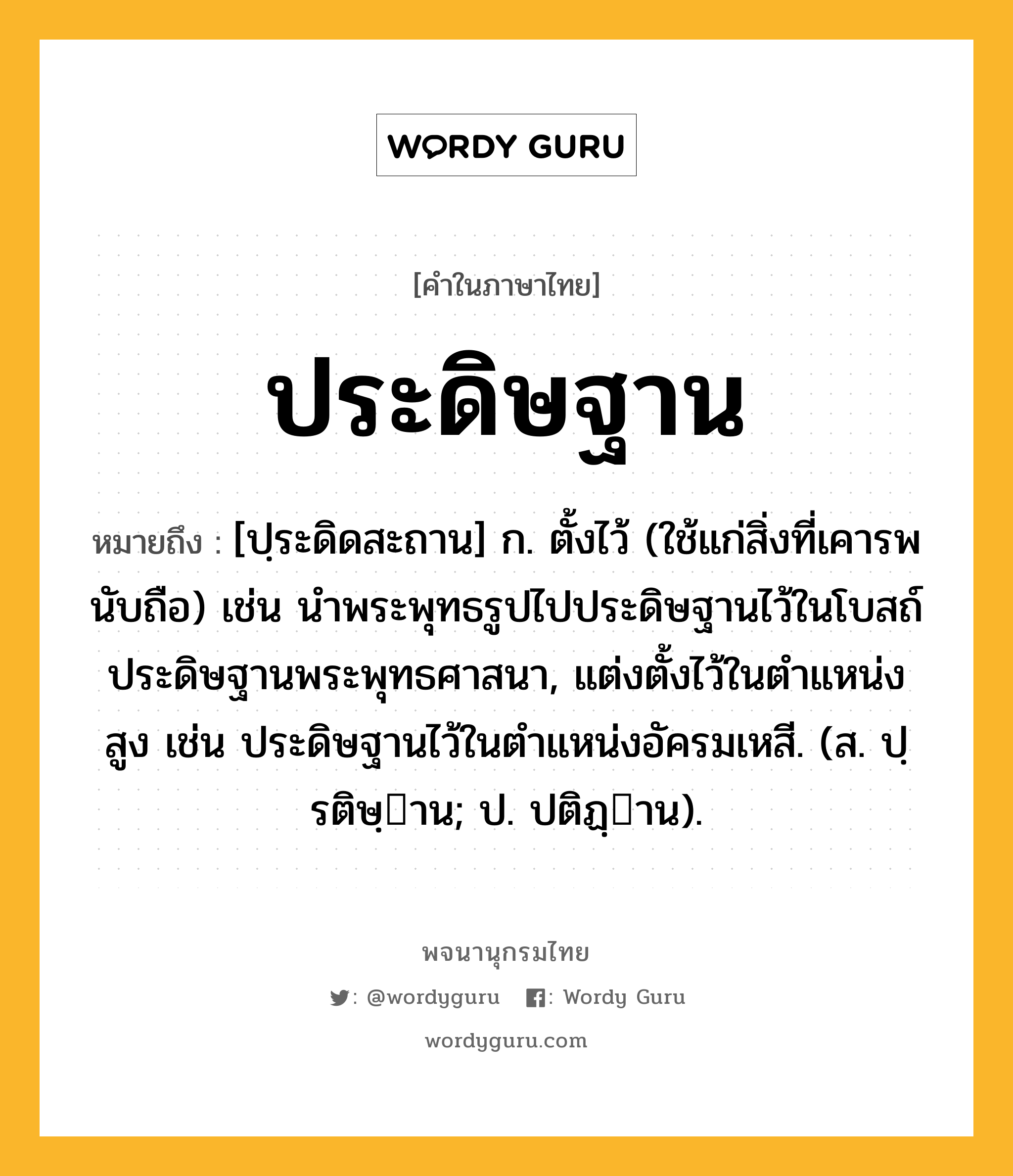 ประดิษฐาน หมายถึงอะไร?, คำในภาษาไทย ประดิษฐาน หมายถึง [ปฺระดิดสะถาน] ก. ตั้งไว้ (ใช้แก่สิ่งที่เคารพนับถือ) เช่น นําพระพุทธรูปไปประดิษฐานไว้ในโบสถ์ ประดิษฐานพระพุทธศาสนา, แต่งตั้งไว้ในตําแหน่งสูง เช่น ประดิษฐานไว้ในตําแหน่งอัครมเหสี. (ส. ปฺรติษฺาน; ป. ปติฏฺาน).