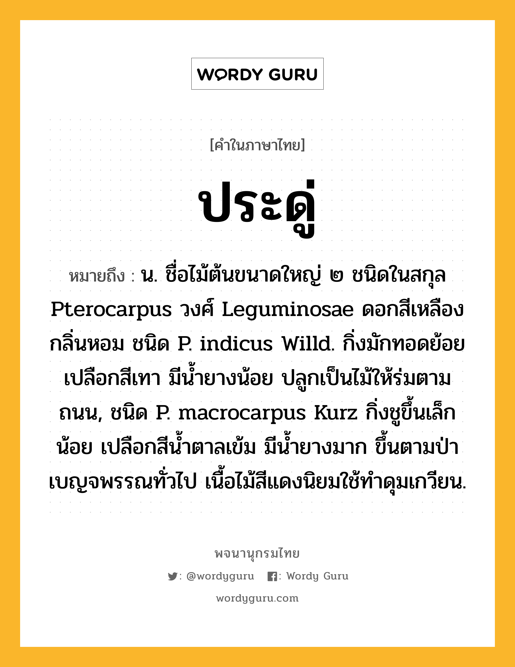 ประดู่ หมายถึงอะไร?, คำในภาษาไทย ประดู่ หมายถึง น. ชื่อไม้ต้นขนาดใหญ่ ๒ ชนิดในสกุล Pterocarpus วงศ์ Leguminosae ดอกสีเหลือง กลิ่นหอม ชนิด P. indicus Willd. กิ่งมักทอดย้อย เปลือกสีเทา มีนํ้ายางน้อย ปลูกเป็นไม้ให้ร่มตามถนน, ชนิด P. macrocarpus Kurz กิ่งชูขึ้นเล็กน้อย เปลือกสีนํ้าตาลเข้ม มีนํ้ายางมาก ขึ้นตามป่าเบญจพรรณทั่วไป เนื้อไม้สีแดงนิยมใช้ทําดุมเกวียน.