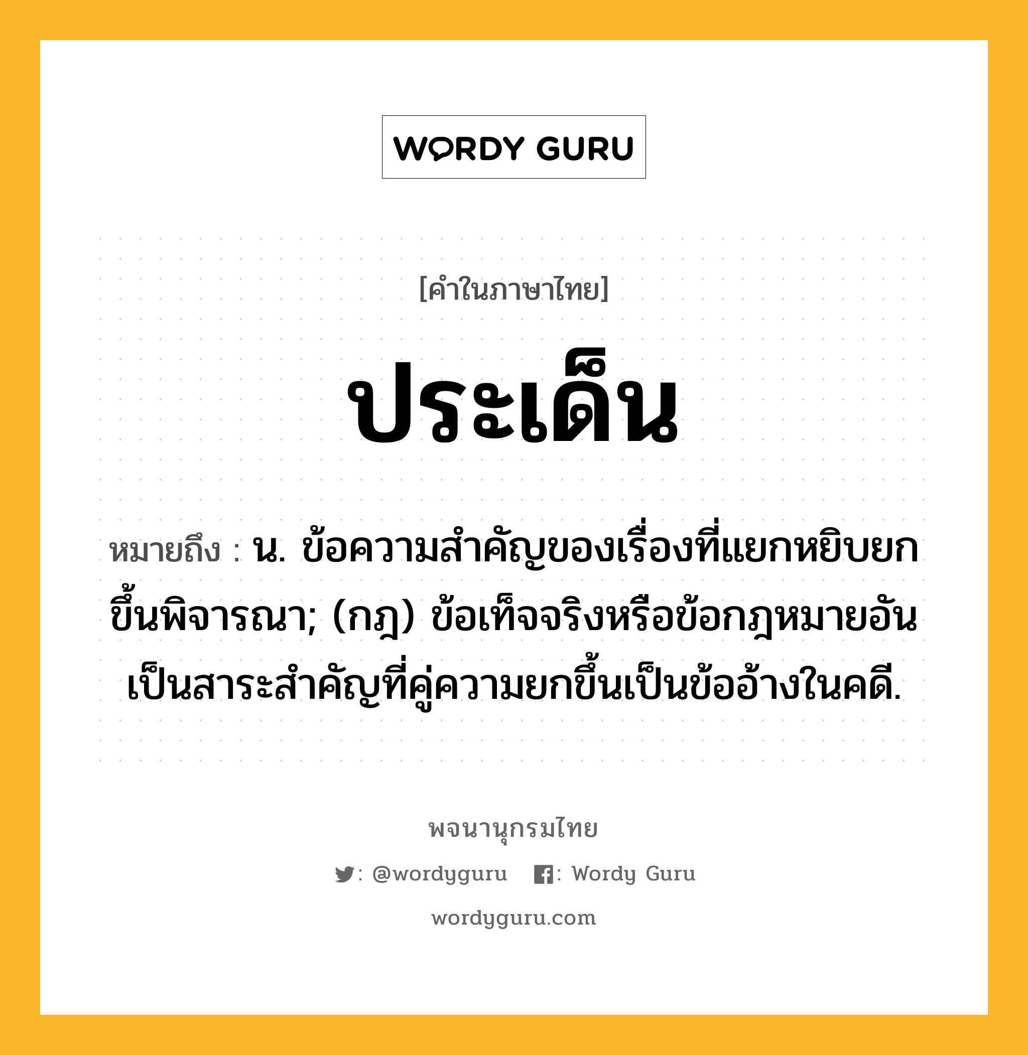 ประเด็น หมายถึงอะไร?, คำในภาษาไทย ประเด็น หมายถึง น. ข้อความสําคัญของเรื่องที่แยกหยิบยกขึ้นพิจารณา; (กฎ) ข้อเท็จจริงหรือข้อกฎหมายอันเป็นสาระสําคัญที่คู่ความยกขึ้นเป็นข้ออ้างในคดี.