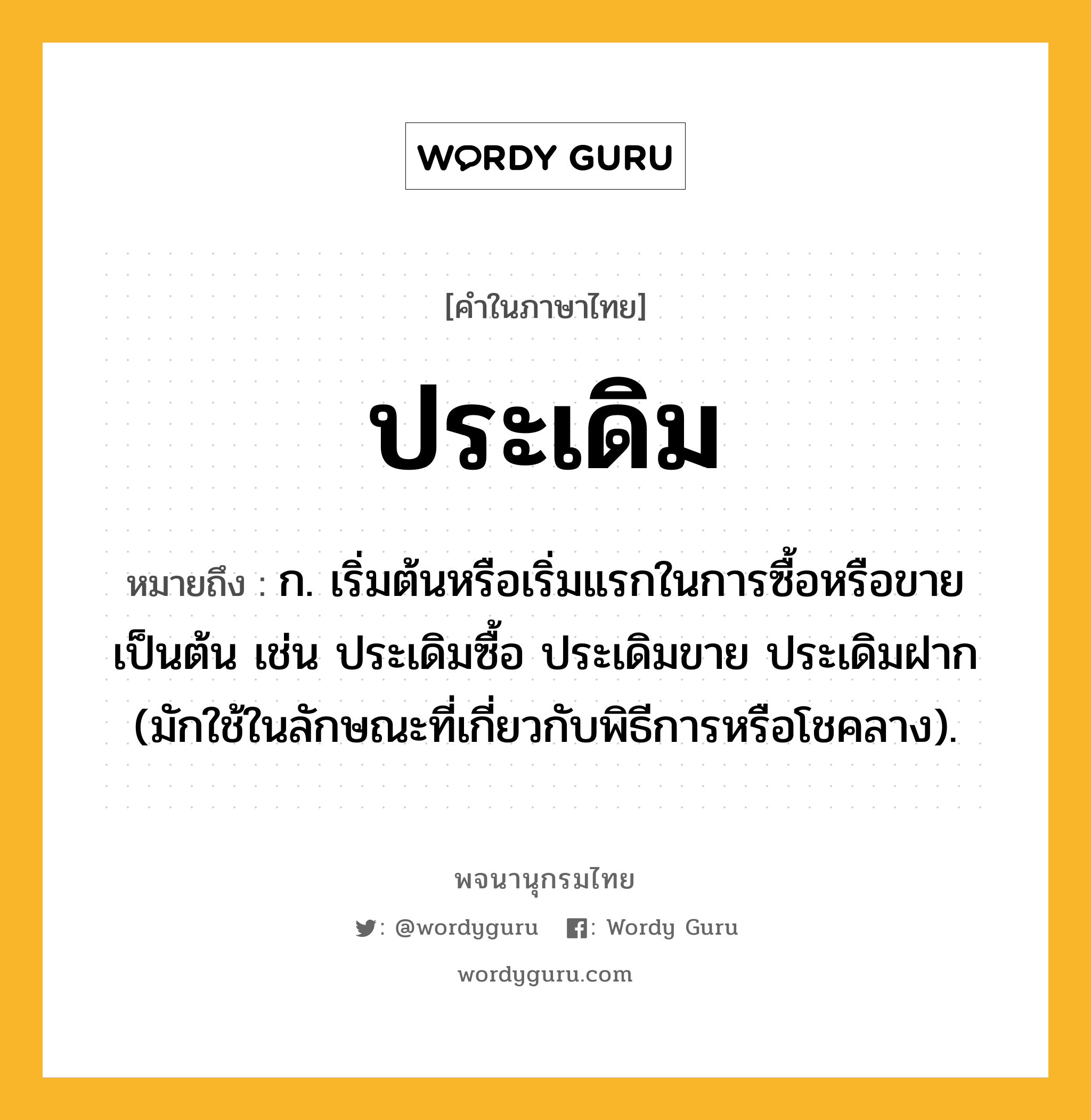 ประเดิม หมายถึงอะไร?, คำในภาษาไทย ประเดิม หมายถึง ก. เริ่มต้นหรือเริ่มแรกในการซื้อหรือขายเป็นต้น เช่น ประเดิมซื้อ ประเดิมขาย ประเดิมฝาก (มักใช้ในลักษณะที่เกี่ยวกับพิธีการหรือโชคลาง).