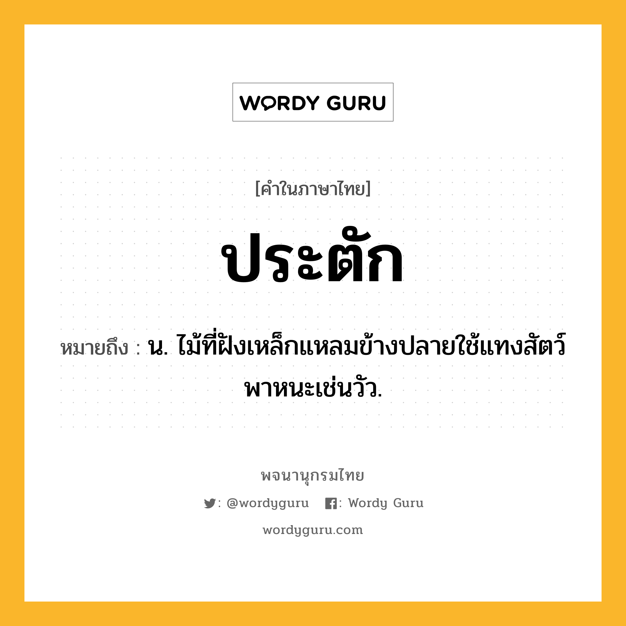 ประตัก หมายถึงอะไร?, คำในภาษาไทย ประตัก หมายถึง น. ไม้ที่ฝังเหล็กแหลมข้างปลายใช้แทงสัตว์พาหนะเช่นวัว.