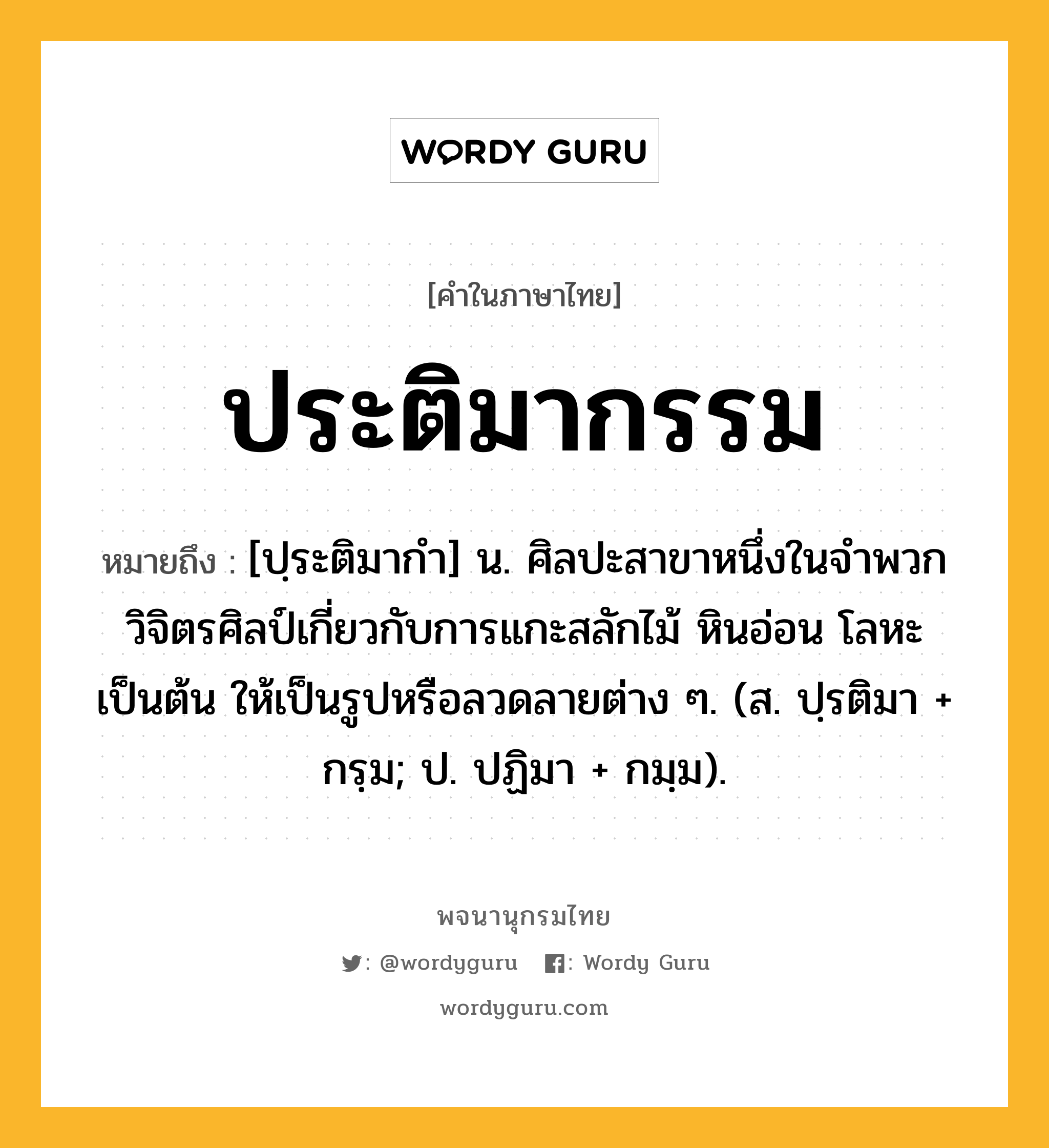 ประติมากรรม ความหมาย หมายถึงอะไร?, คำในภาษาไทย ประติมากรรม หมายถึง [ปฺระติมากํา] น. ศิลปะสาขาหนึ่งในจําพวกวิจิตรศิลป์เกี่ยวกับการแกะสลักไม้ หินอ่อน โลหะ เป็นต้น ให้เป็นรูปหรือลวดลายต่าง ๆ. (ส. ปฺรติมา + กรฺม; ป. ปฏิมา + กมฺม).