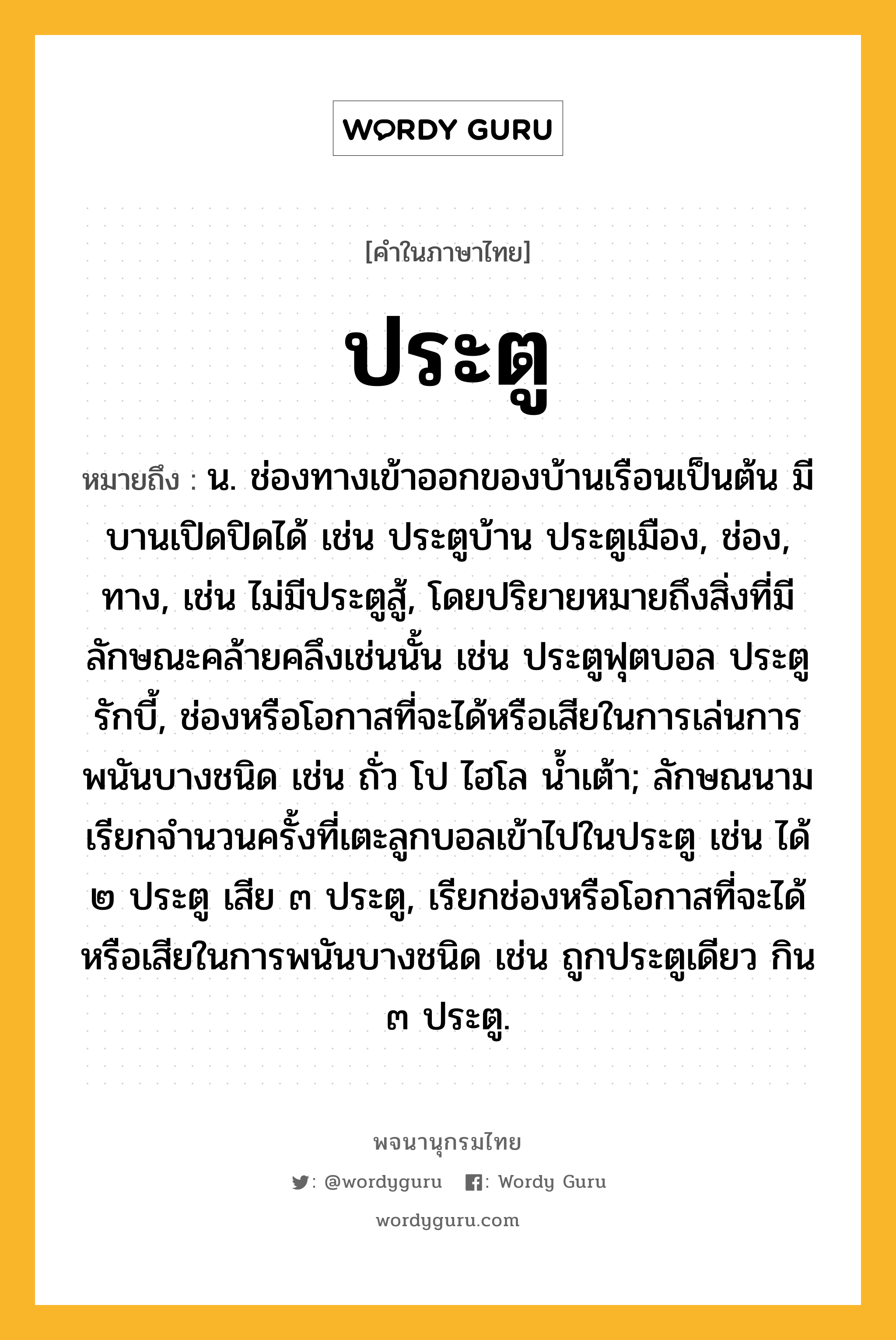 ประตู หมายถึงอะไร?, คำในภาษาไทย ประตู หมายถึง น. ช่องทางเข้าออกของบ้านเรือนเป็นต้น มีบานเปิดปิดได้ เช่น ประตูบ้าน ประตูเมือง, ช่อง, ทาง, เช่น ไม่มีประตูสู้, โดยปริยายหมายถึงสิ่งที่มีลักษณะคล้ายคลึงเช่นนั้น เช่น ประตูฟุตบอล ประตูรักบี้, ช่องหรือโอกาสที่จะได้หรือเสียในการเล่นการพนันบางชนิด เช่น ถั่ว โป ไฮโล นํ้าเต้า; ลักษณนามเรียกจํานวนครั้งที่เตะลูกบอลเข้าไปในประตู เช่น ได้ ๒ ประตู เสีย ๓ ประตู, เรียกช่องหรือโอกาสที่จะได้หรือเสียในการพนันบางชนิด เช่น ถูกประตูเดียว กิน ๓ ประตู.