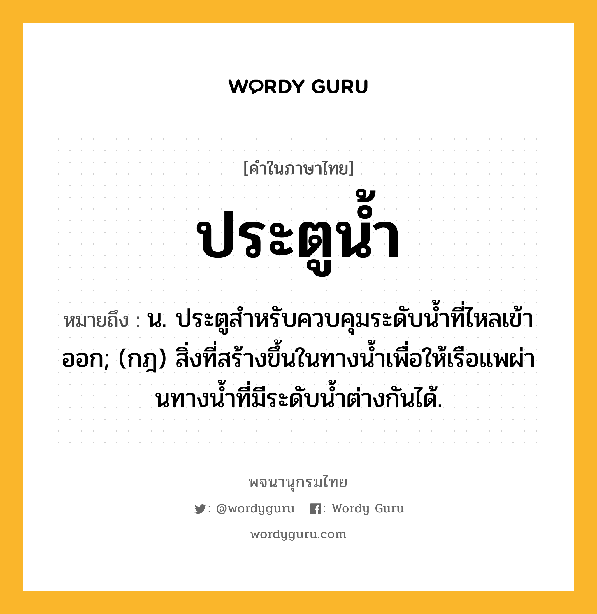 ประตูน้ำ หมายถึงอะไร?, คำในภาษาไทย ประตูน้ำ หมายถึง น. ประตูสําหรับควบคุมระดับนํ้าที่ไหลเข้าออก; (กฎ) สิ่งที่สร้างขึ้นในทางนํ้าเพื่อให้เรือแพผ่านทางนํ้าที่มีระดับนํ้าต่างกันได้.