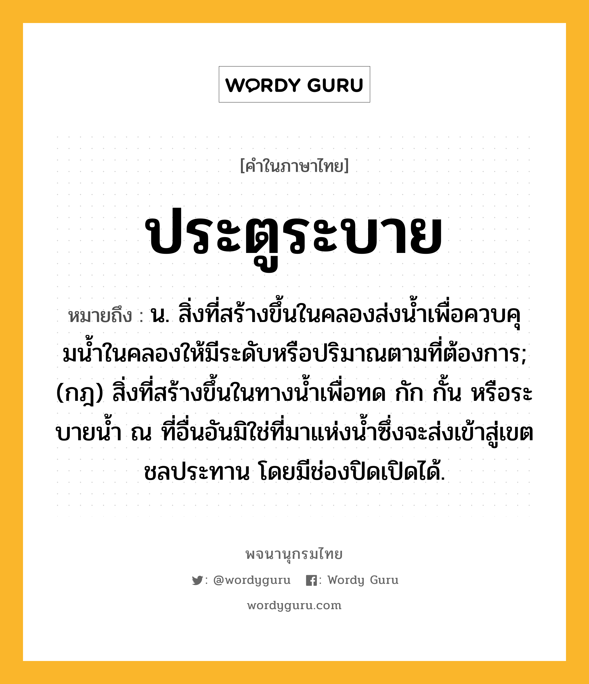 ประตูระบาย หมายถึงอะไร?, คำในภาษาไทย ประตูระบาย หมายถึง น. สิ่งที่สร้างขึ้นในคลองส่งนํ้าเพื่อควบคุมนํ้าในคลองให้มีระดับหรือปริมาณตามที่ต้องการ; (กฎ) สิ่งที่สร้างขึ้นในทางนํ้าเพื่อทด กัก กั้น หรือระบายนํ้า ณ ที่อื่นอันมิใช่ที่มาแห่งนํ้าซึ่งจะส่งเข้าสู่เขตชลประทาน โดยมีช่องปิดเปิดได้.