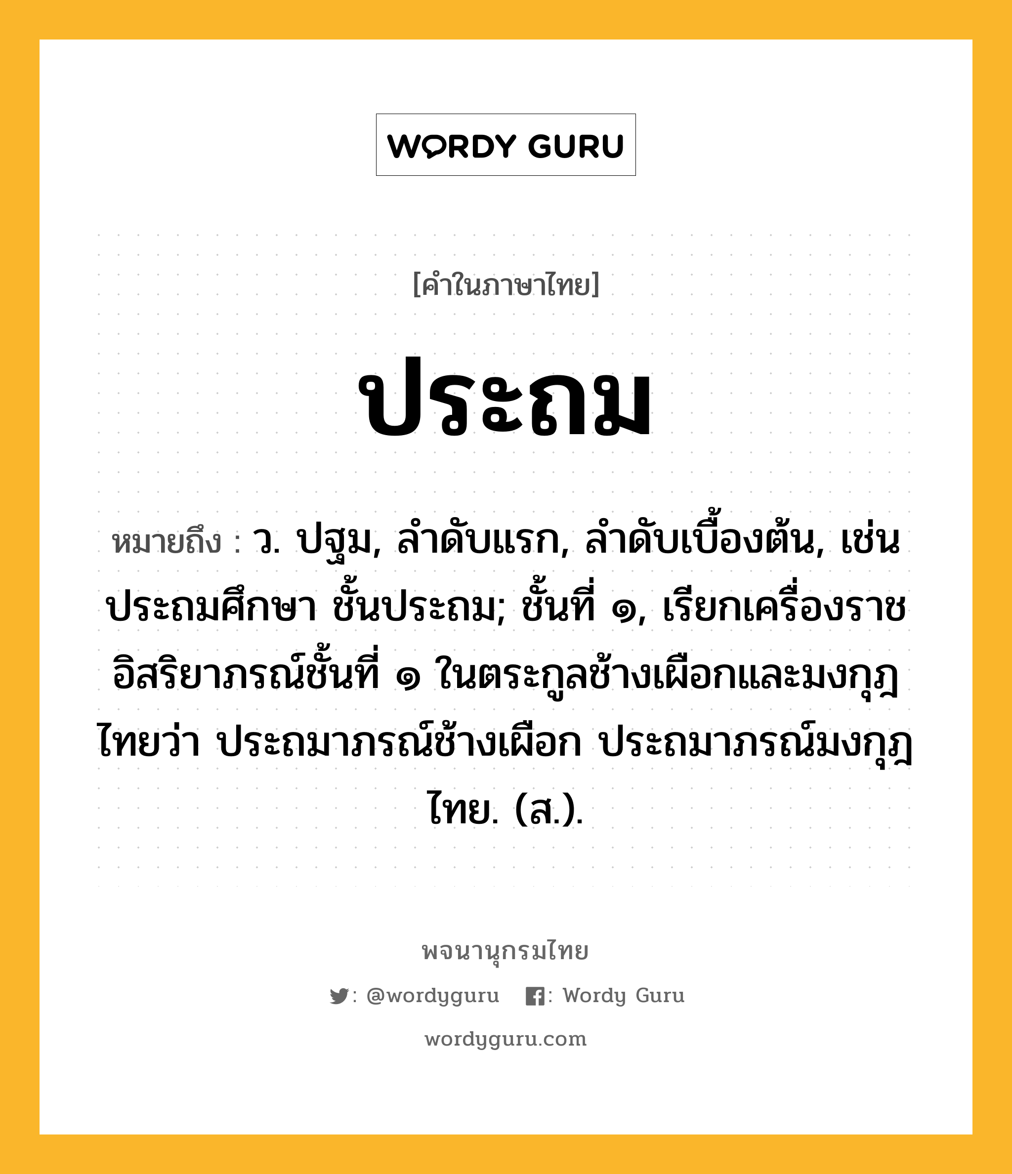 ประถม หมายถึงอะไร?, คำในภาษาไทย ประถม หมายถึง ว. ปฐม, ลําดับแรก, ลําดับเบื้องต้น, เช่น ประถมศึกษา ชั้นประถม; ชั้นที่ ๑, เรียกเครื่องราชอิสริยาภรณ์ชั้นที่ ๑ ในตระกูลช้างเผือกและมงกุฎไทยว่า ประถมาภรณ์ช้างเผือก ประถมาภรณ์มงกุฎไทย. (ส.).