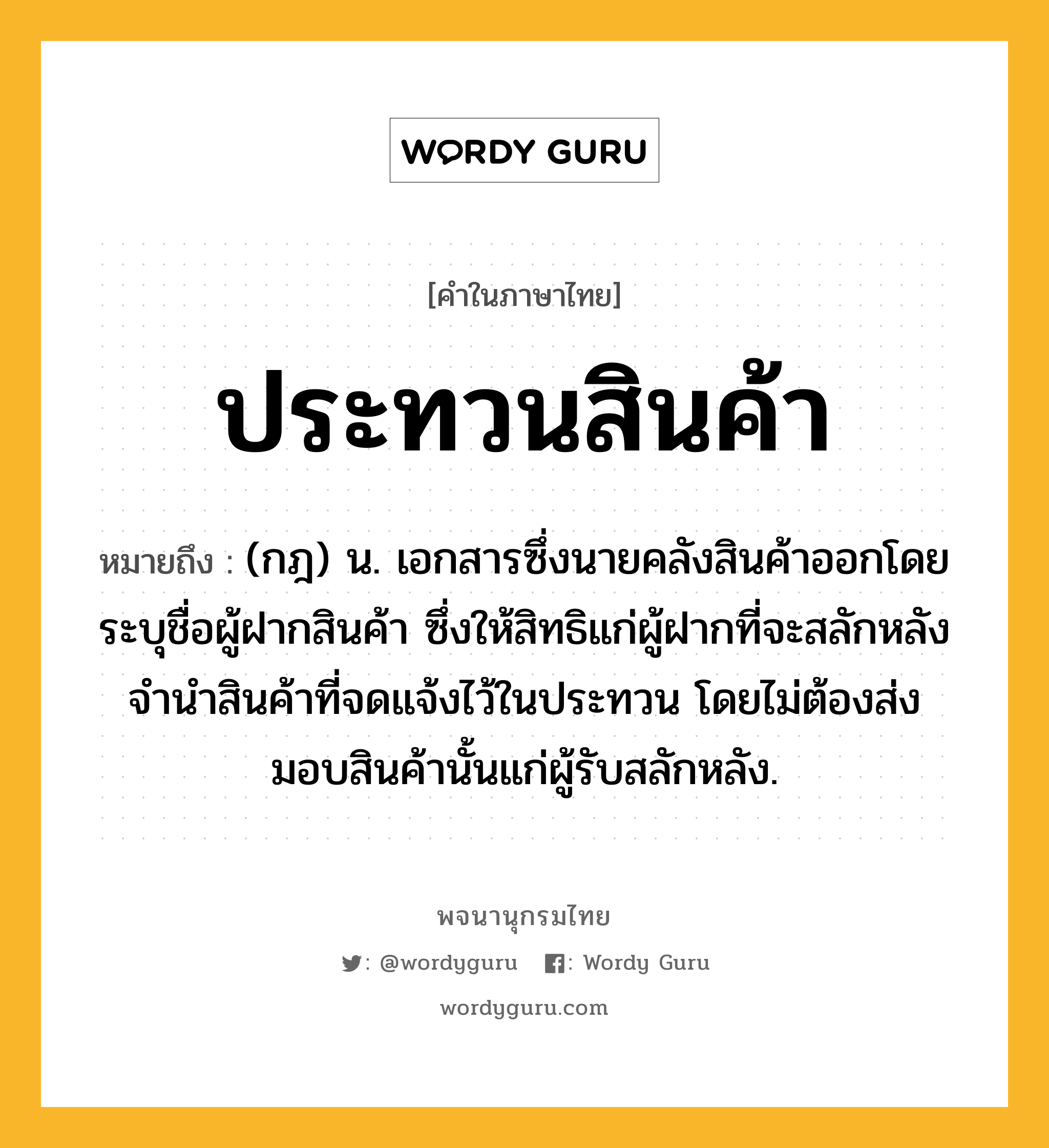 ประทวนสินค้า หมายถึงอะไร?, คำในภาษาไทย ประทวนสินค้า หมายถึง (กฎ) น. เอกสารซึ่งนายคลังสินค้าออกโดยระบุชื่อผู้ฝากสินค้า ซึ่งให้สิทธิแก่ผู้ฝากที่จะสลักหลังจํานําสินค้าที่จดแจ้งไว้ในประทวน โดยไม่ต้องส่งมอบสินค้านั้นแก่ผู้รับสลักหลัง.