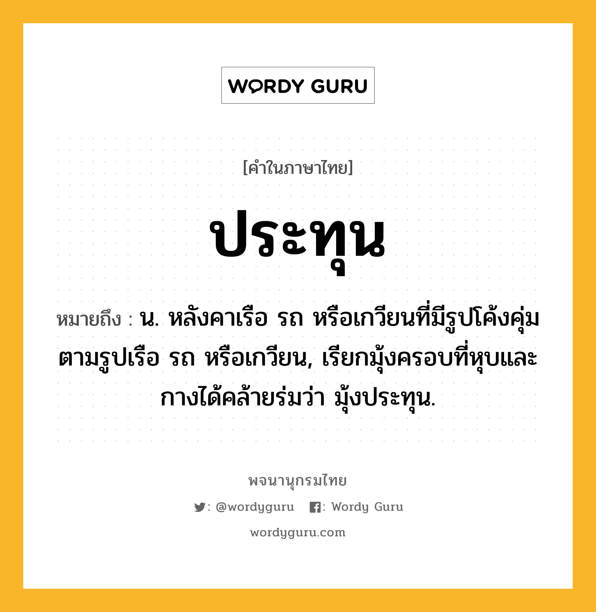 ประทุน หมายถึงอะไร?, คำในภาษาไทย ประทุน หมายถึง น. หลังคาเรือ รถ หรือเกวียนที่มีรูปโค้งคุ่มตามรูปเรือ รถ หรือเกวียน, เรียกมุ้งครอบที่หุบและกางได้คล้ายร่มว่า มุ้งประทุน.