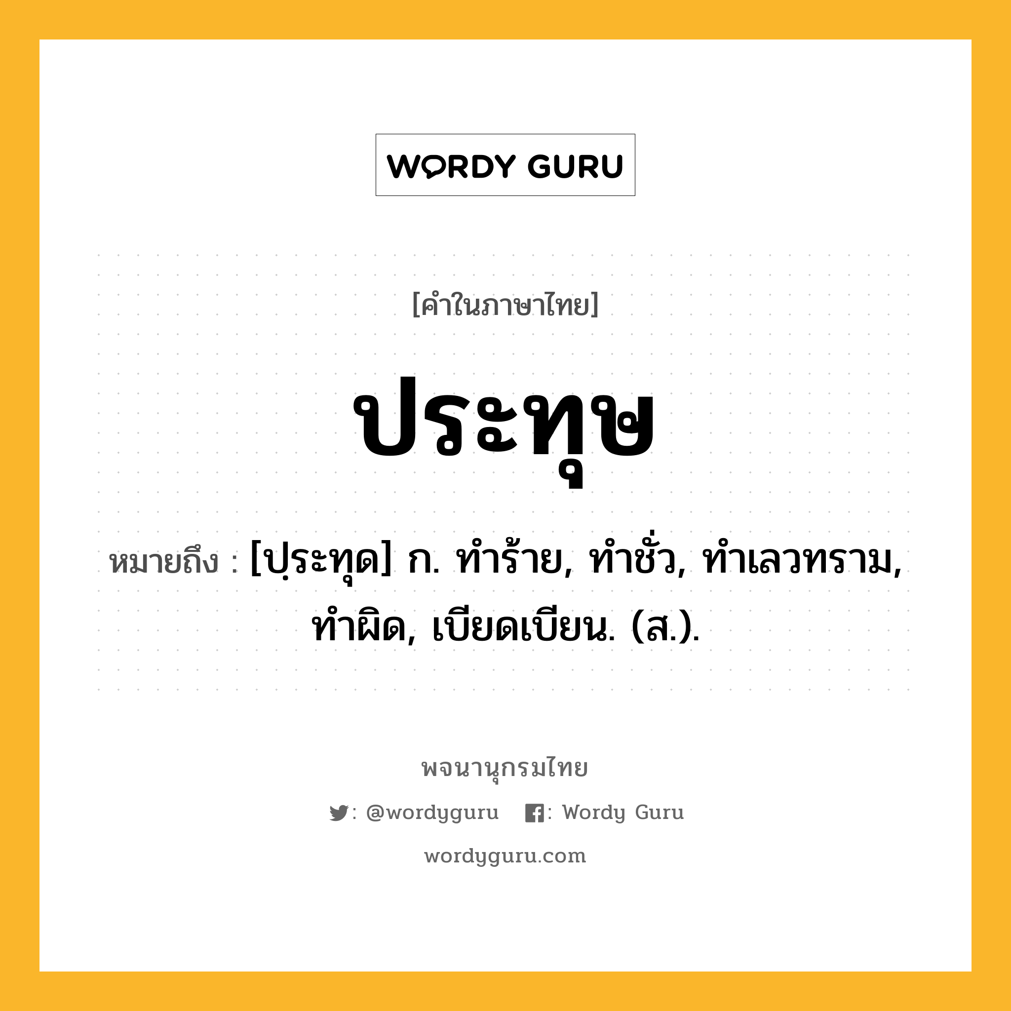 ประทุษ หมายถึงอะไร?, คำในภาษาไทย ประทุษ หมายถึง [ปฺระทุด] ก. ทําร้าย, ทําชั่ว, ทําเลวทราม, ทําผิด, เบียดเบียน. (ส.).