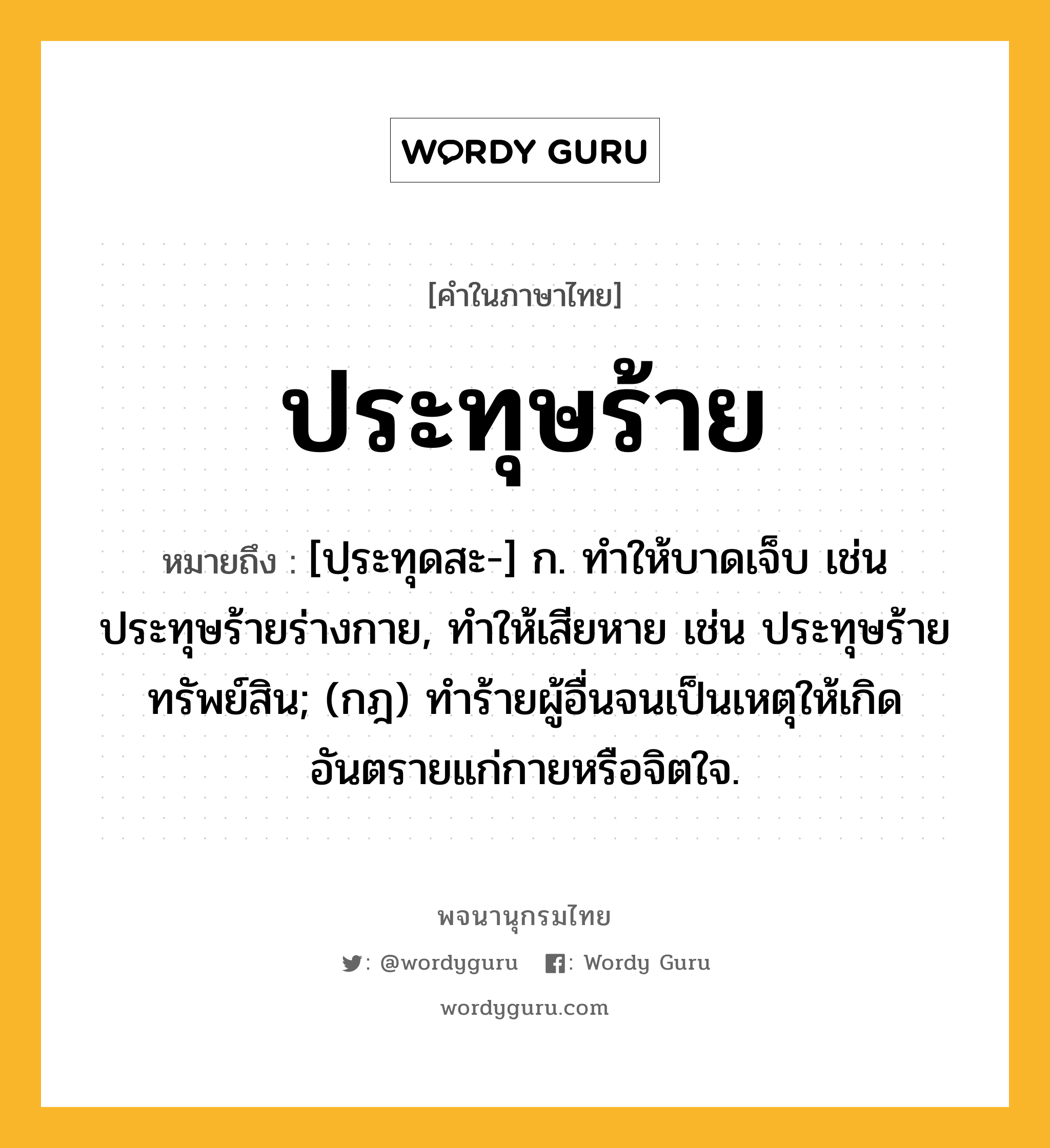 ประทุษร้าย หมายถึงอะไร?, คำในภาษาไทย ประทุษร้าย หมายถึง [ปฺระทุดสะ-] ก. ทําให้บาดเจ็บ เช่น ประทุษร้ายร่างกาย, ทําให้เสียหาย เช่น ประทุษร้ายทรัพย์สิน; (กฎ) ทําร้ายผู้อื่นจนเป็นเหตุให้เกิดอันตรายแก่กายหรือจิตใจ.