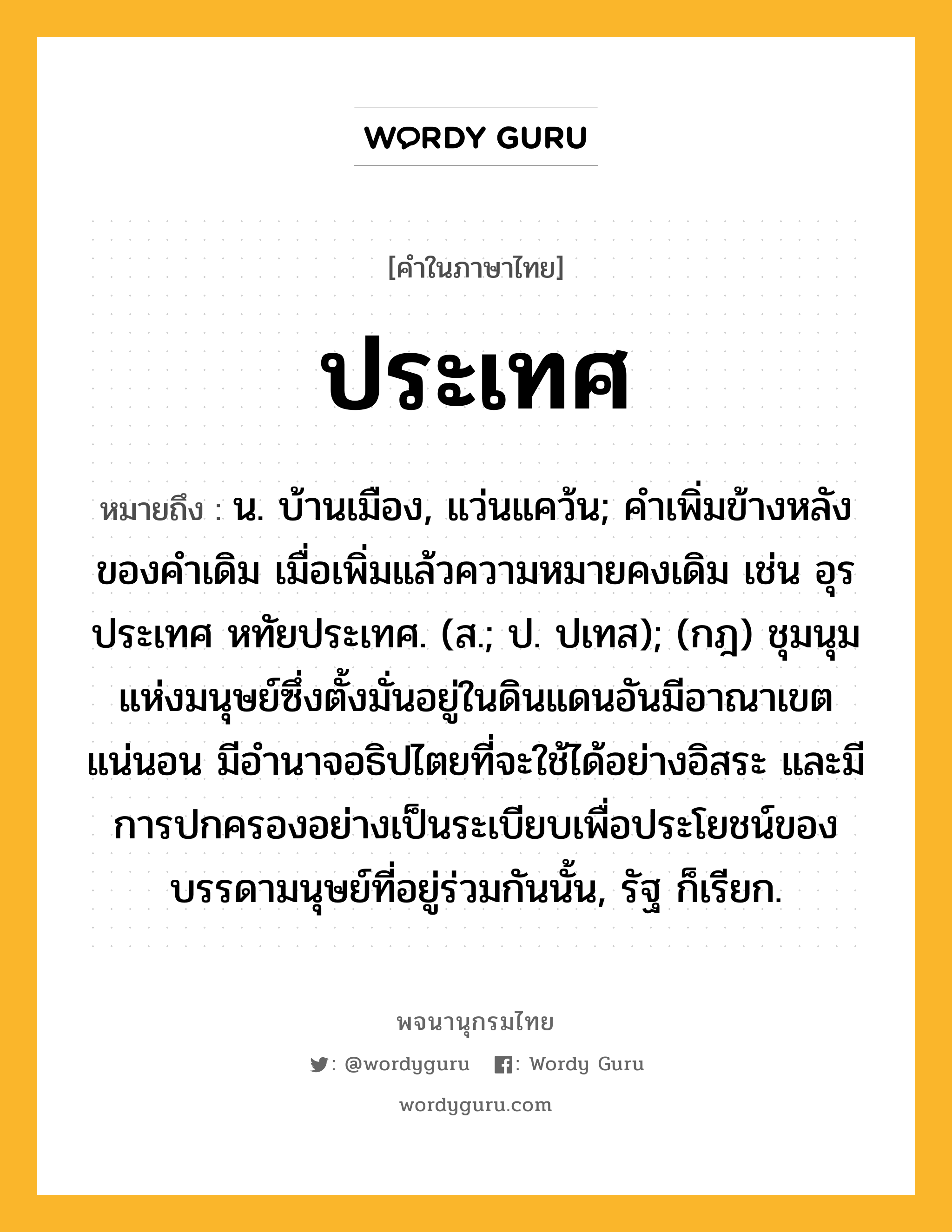 ประเทศ ความหมาย หมายถึงอะไร?, คำในภาษาไทย ประเทศ หมายถึง น. บ้านเมือง, แว่นแคว้น; คำเพิ่มข้างหลังของคำเดิม เมื่อเพิ่มแล้วความหมายคงเดิม เช่น อุรประเทศ หทัยประเทศ. (ส.; ป. ปเทส); (กฎ) ชุมนุมแห่งมนุษย์ซึ่งตั้งมั่นอยู่ในดินแดนอันมีอาณาเขตแน่นอน มีอํานาจอธิปไตยที่จะใช้ได้อย่างอิสระ และมีการปกครองอย่างเป็นระเบียบเพื่อประโยชน์ของบรรดามนุษย์ที่อยู่ร่วมกันนั้น, รัฐ ก็เรียก.