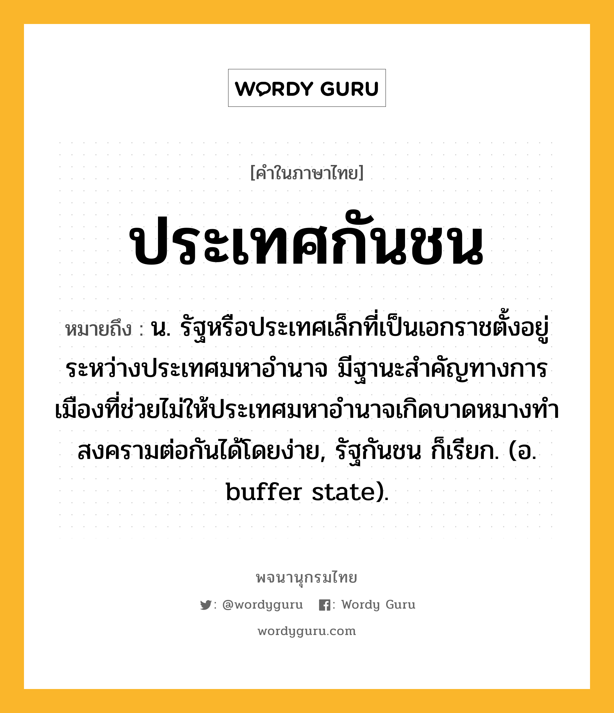 ประเทศกันชน หมายถึงอะไร?, คำในภาษาไทย ประเทศกันชน หมายถึง น. รัฐหรือประเทศเล็กที่เป็นเอกราชตั้งอยู่ระหว่างประเทศมหาอํานาจ มีฐานะสําคัญทางการเมืองที่ช่วยไม่ให้ประเทศมหาอํานาจเกิดบาดหมางทําสงครามต่อกันได้โดยง่าย, รัฐกันชน ก็เรียก. (อ. buffer state).