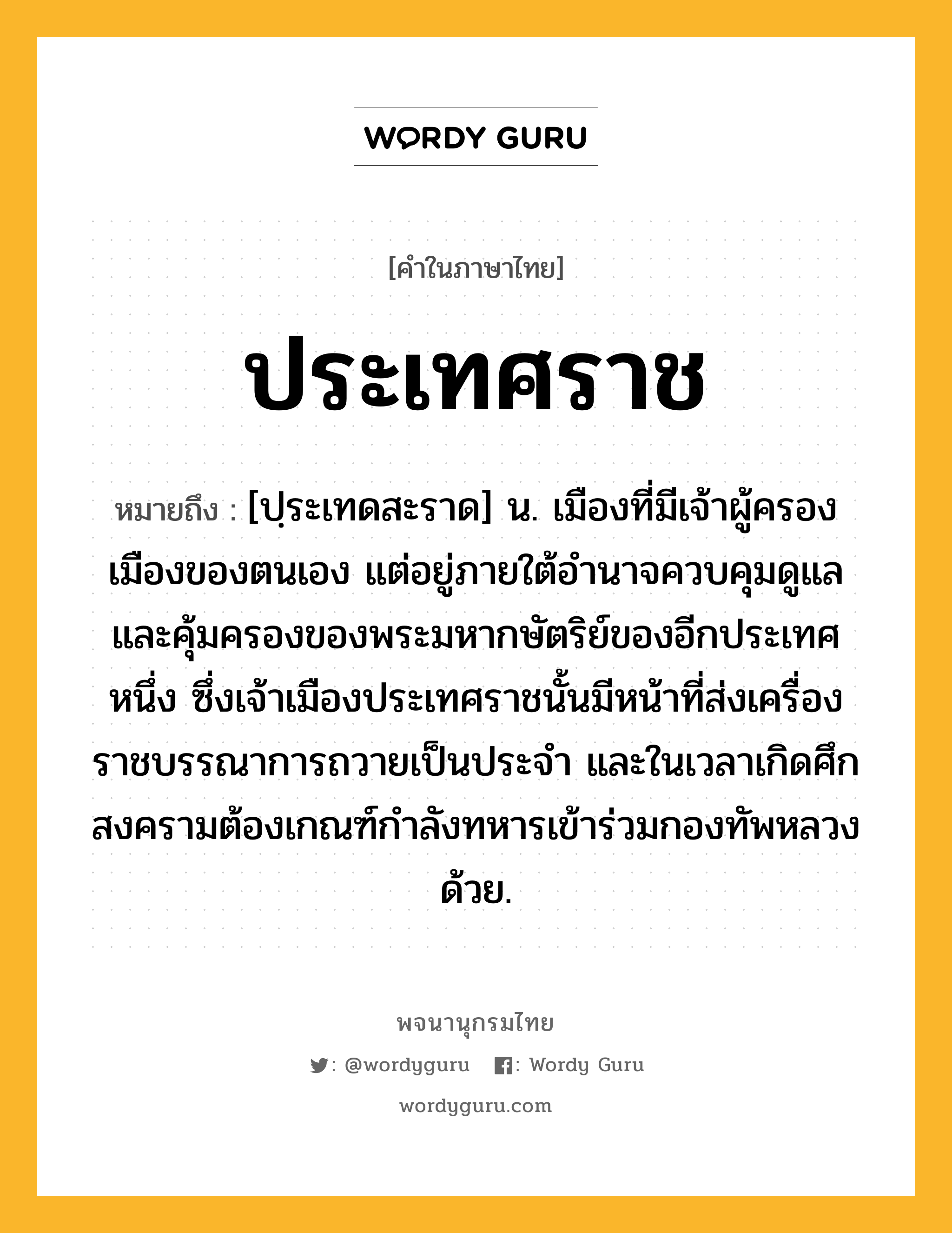 ประเทศราช หมายถึงอะไร?, คำในภาษาไทย ประเทศราช หมายถึง [ปฺระเทดสะราด] น. เมืองที่มีเจ้าผู้ครองเมืองของตนเอง แต่อยู่ภายใต้อํานาจควบคุมดูแลและคุ้มครองของพระมหากษัตริย์ของอีกประเทศหนึ่ง ซึ่งเจ้าเมืองประเทศราชนั้นมีหน้าที่ส่งเครื่องราชบรรณาการถวายเป็นประจํา และในเวลาเกิดศึกสงครามต้องเกณฑ์กําลังทหารเข้าร่วมกองทัพหลวงด้วย.