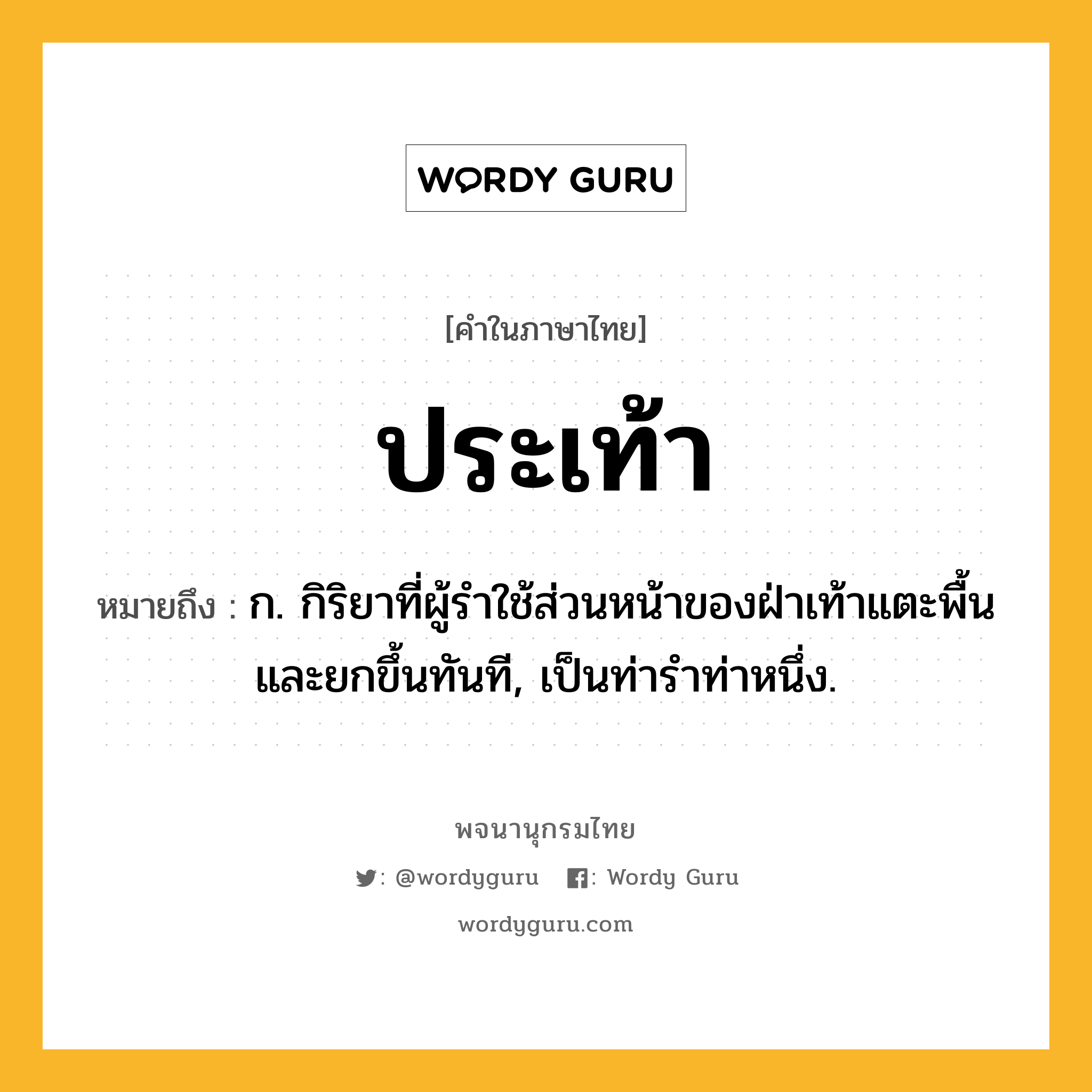 ประเท้า หมายถึงอะไร?, คำในภาษาไทย ประเท้า หมายถึง ก. กิริยาที่ผู้รำใช้ส่วนหน้าของฝ่าเท้าแตะพื้นและยกขึ้นทันที, เป็นท่ารำท่าหนึ่ง.