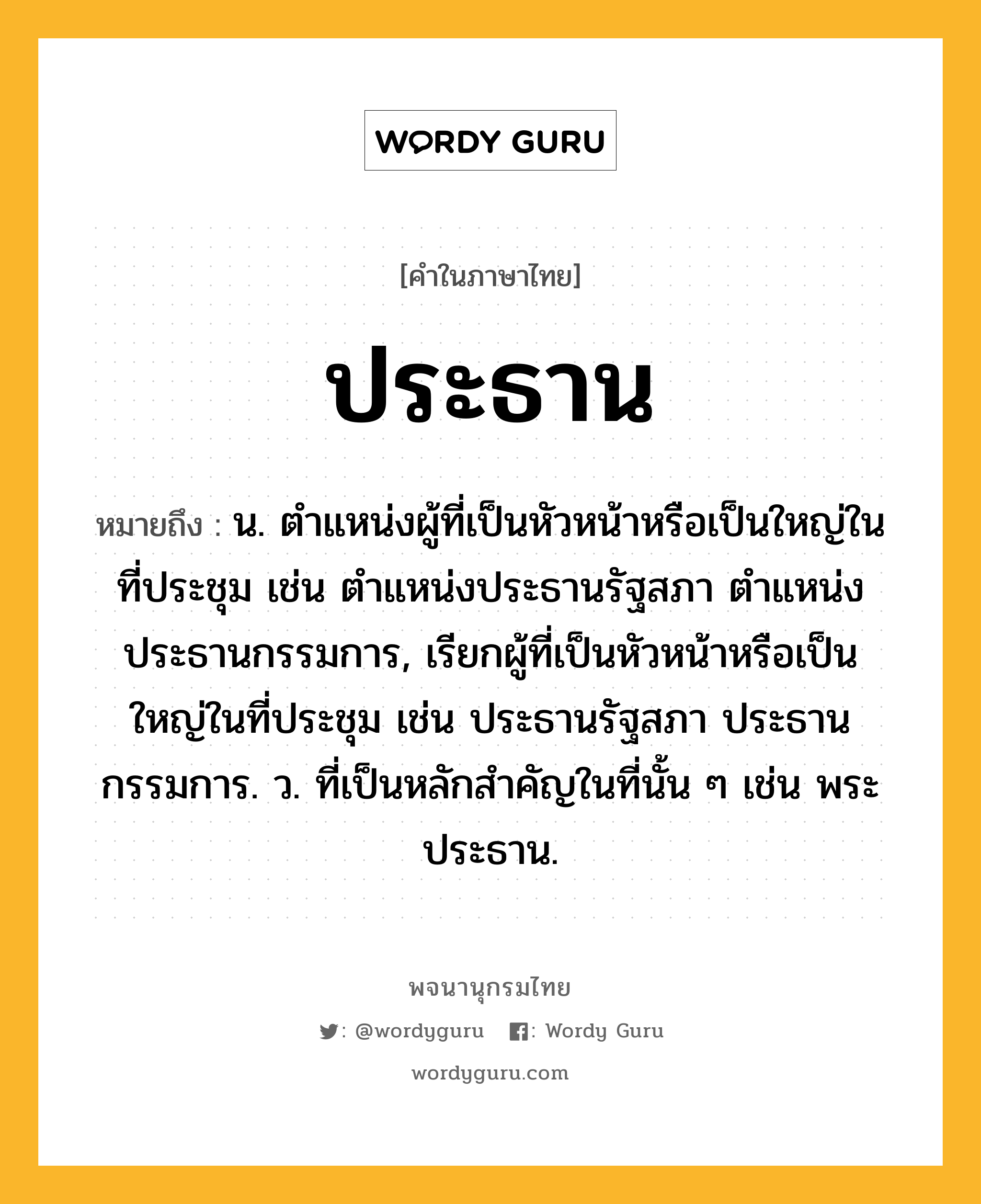 ประธาน หมายถึงอะไร?, คำในภาษาไทย ประธาน หมายถึง น. ตําแหน่งผู้ที่เป็นหัวหน้าหรือเป็นใหญ่ในที่ประชุม เช่น ตําแหน่งประธานรัฐสภา ตําแหน่งประธานกรรมการ, เรียกผู้ที่เป็นหัวหน้าหรือเป็นใหญ่ในที่ประชุม เช่น ประธานรัฐสภา ประธานกรรมการ. ว. ที่เป็นหลักสําคัญในที่นั้น ๆ เช่น พระประธาน.