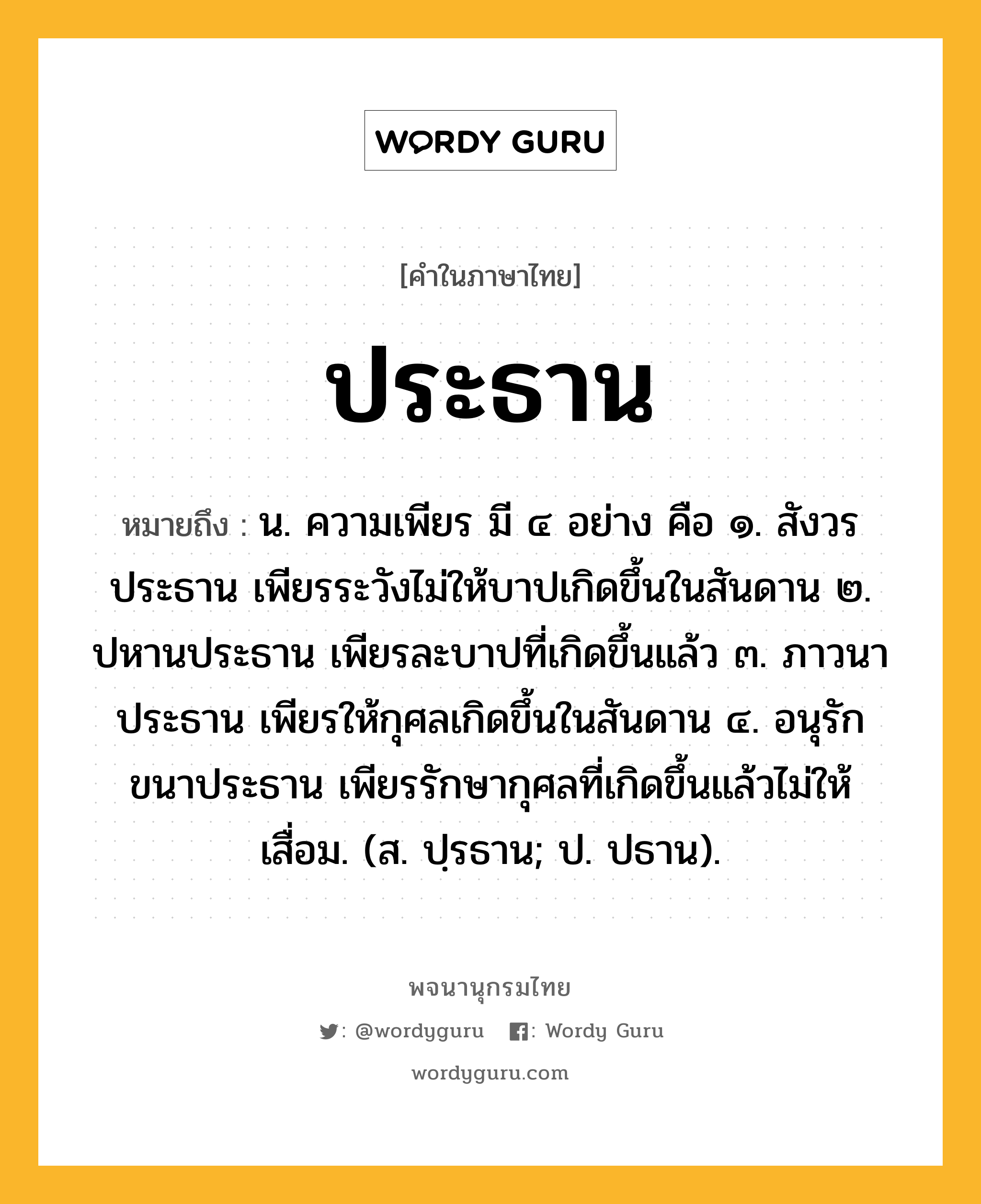 ประธาน หมายถึงอะไร?, คำในภาษาไทย ประธาน หมายถึง น. ความเพียร มี ๔ อย่าง คือ ๑. สังวรประธาน เพียรระวังไม่ให้บาปเกิดขึ้นในสันดาน ๒. ปหานประธาน เพียรละบาปที่เกิดขึ้นแล้ว ๓. ภาวนาประธาน เพียรให้กุศลเกิดขึ้นในสันดาน ๔. อนุรักขนาประธาน เพียรรักษากุศลที่เกิดขึ้นแล้วไม่ให้เสื่อม. (ส. ปฺรธาน; ป. ปธาน).