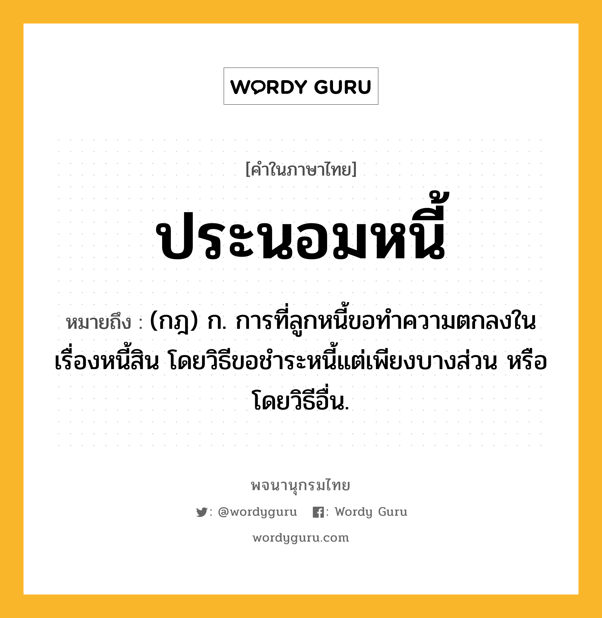 ประนอมหนี้ หมายถึงอะไร?, คำในภาษาไทย ประนอมหนี้ หมายถึง (กฎ) ก. การที่ลูกหนี้ขอทําความตกลงในเรื่องหนี้สิน โดยวิธีขอชําระหนี้แต่เพียงบางส่วน หรือโดยวิธีอื่น.