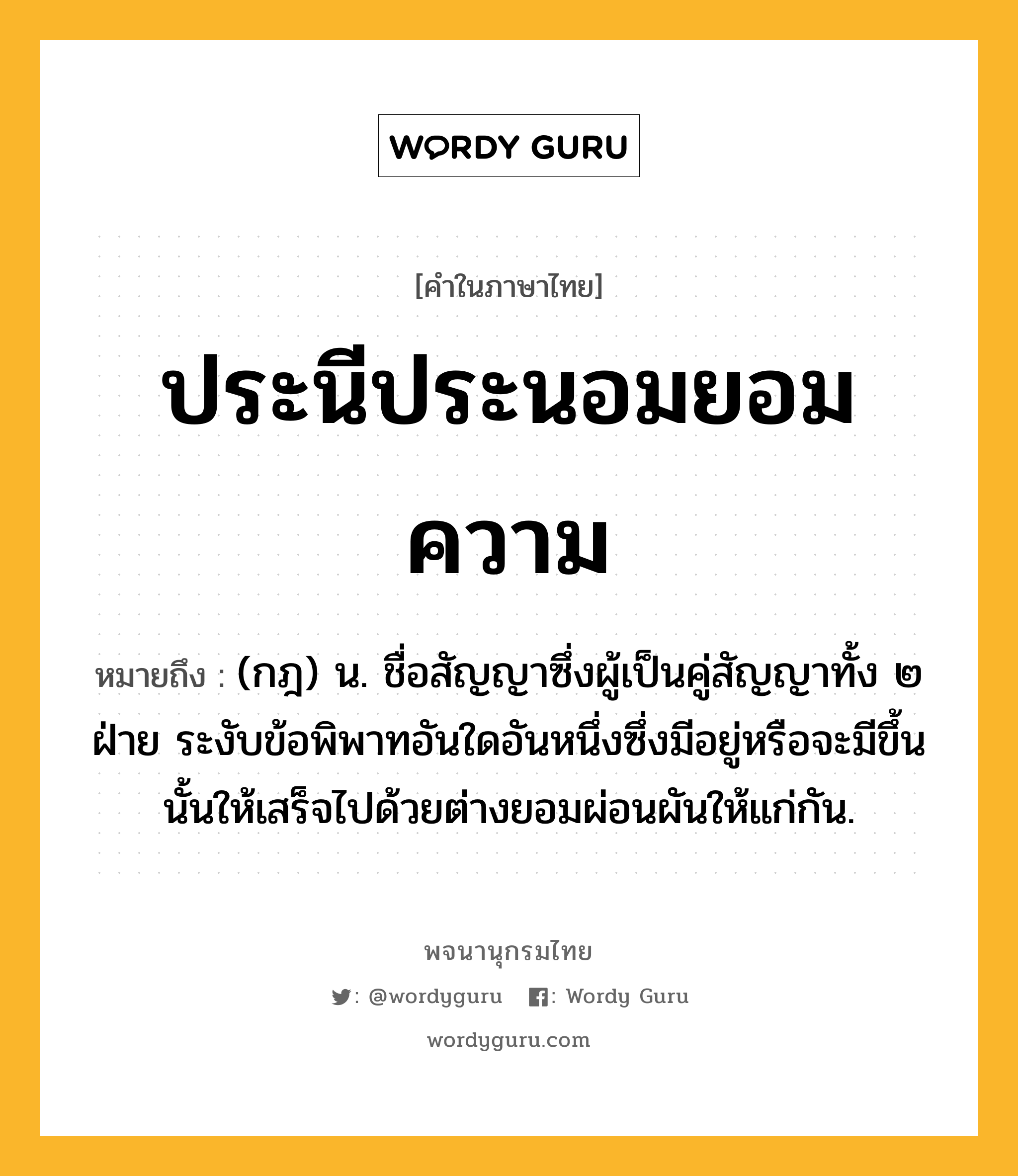 ประนีประนอมยอมความ หมายถึงอะไร?, คำในภาษาไทย ประนีประนอมยอมความ หมายถึง (กฎ) น. ชื่อสัญญาซึ่งผู้เป็นคู่สัญญาทั้ง ๒ ฝ่าย ระงับข้อพิพาทอันใดอันหนึ่งซึ่งมีอยู่หรือจะมีขึ้นนั้นให้เสร็จไปด้วยต่างยอมผ่อนผันให้แก่กัน.