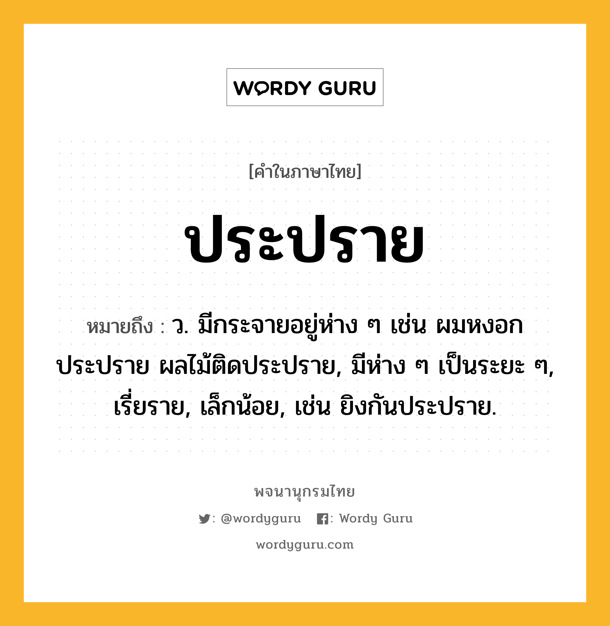 ประปราย หมายถึงอะไร?, คำในภาษาไทย ประปราย หมายถึง ว. มีกระจายอยู่ห่าง ๆ เช่น ผมหงอกประปราย ผลไม้ติดประปราย, มีห่าง ๆ เป็นระยะ ๆ, เรี่ยราย, เล็กน้อย, เช่น ยิงกันประปราย.