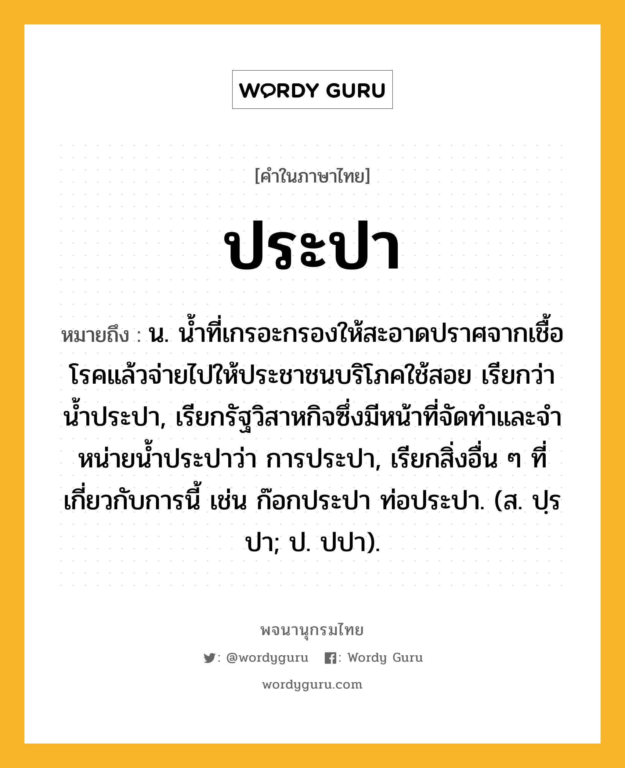 ประปา หมายถึงอะไร?, คำในภาษาไทย ประปา หมายถึง น. นํ้าที่เกรอะกรองให้สะอาดปราศจากเชื้อโรคแล้วจ่ายไปให้ประชาชนบริโภคใช้สอย เรียกว่า นํ้าประปา, เรียกรัฐวิสาหกิจซึ่งมีหน้าที่จัดทําและจําหน่ายน้ำประปาว่า การประปา, เรียกสิ่งอื่น ๆ ที่เกี่ยวกับการนี้ เช่น ก๊อกประปา ท่อประปา. (ส. ปฺรปา; ป. ปปา).