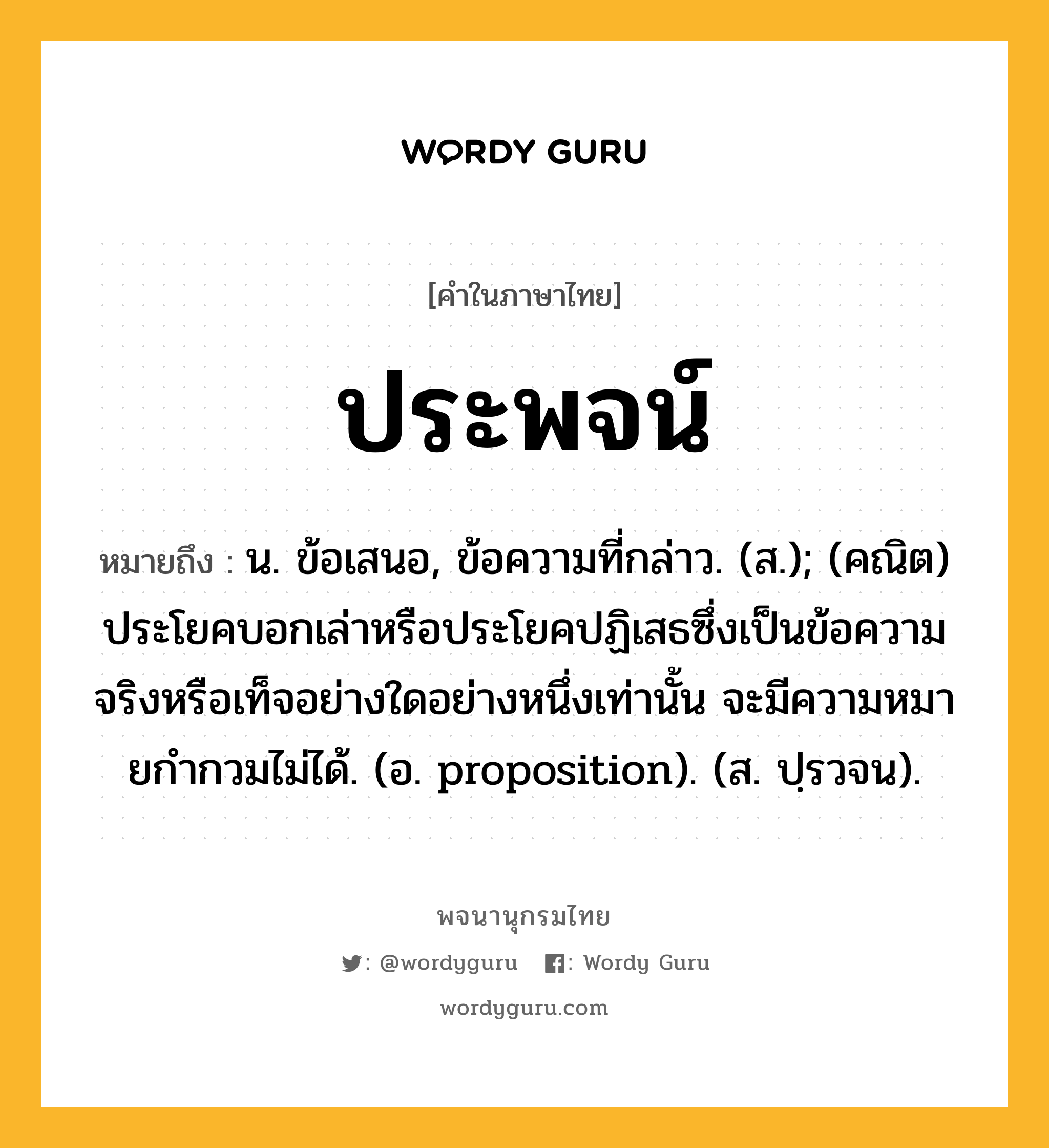 ประพจน์ หมายถึงอะไร?, คำในภาษาไทย ประพจน์ หมายถึง น. ข้อเสนอ, ข้อความที่กล่าว. (ส.); (คณิต) ประโยคบอกเล่าหรือประโยคปฏิเสธซึ่งเป็นข้อความจริงหรือเท็จอย่างใดอย่างหนึ่งเท่านั้น จะมีความหมายกํากวมไม่ได้. (อ. proposition). (ส. ปฺรวจน).