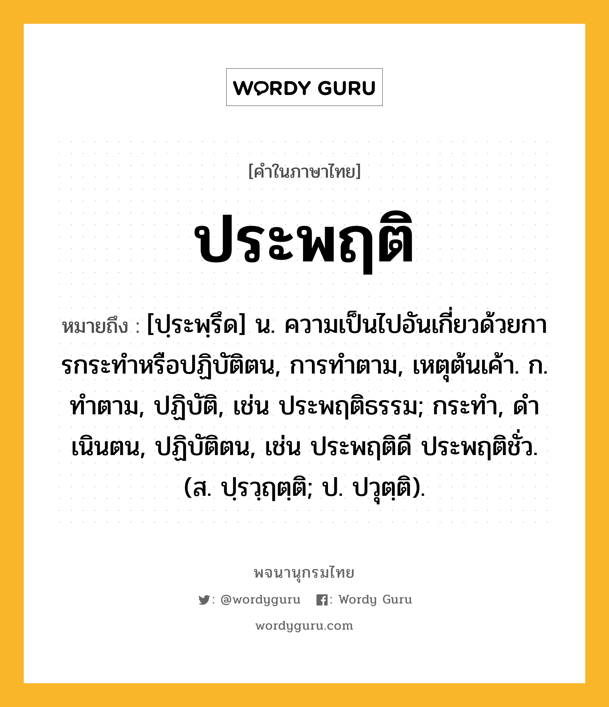 ประพฤติ ความหมาย หมายถึงอะไร?, คำในภาษาไทย ประพฤติ หมายถึง [ปฺระพฺรึด] น. ความเป็นไปอันเกี่ยวด้วยการกระทําหรือปฏิบัติตน, การทําตาม, เหตุต้นเค้า. ก. ทําตาม, ปฏิบัติ, เช่น ประพฤติธรรม; กระทํา, ดําเนินตน, ปฏิบัติตน, เช่น ประพฤติดี ประพฤติชั่ว. (ส. ปฺรวฺฤตฺติ; ป. ปวุตฺติ).