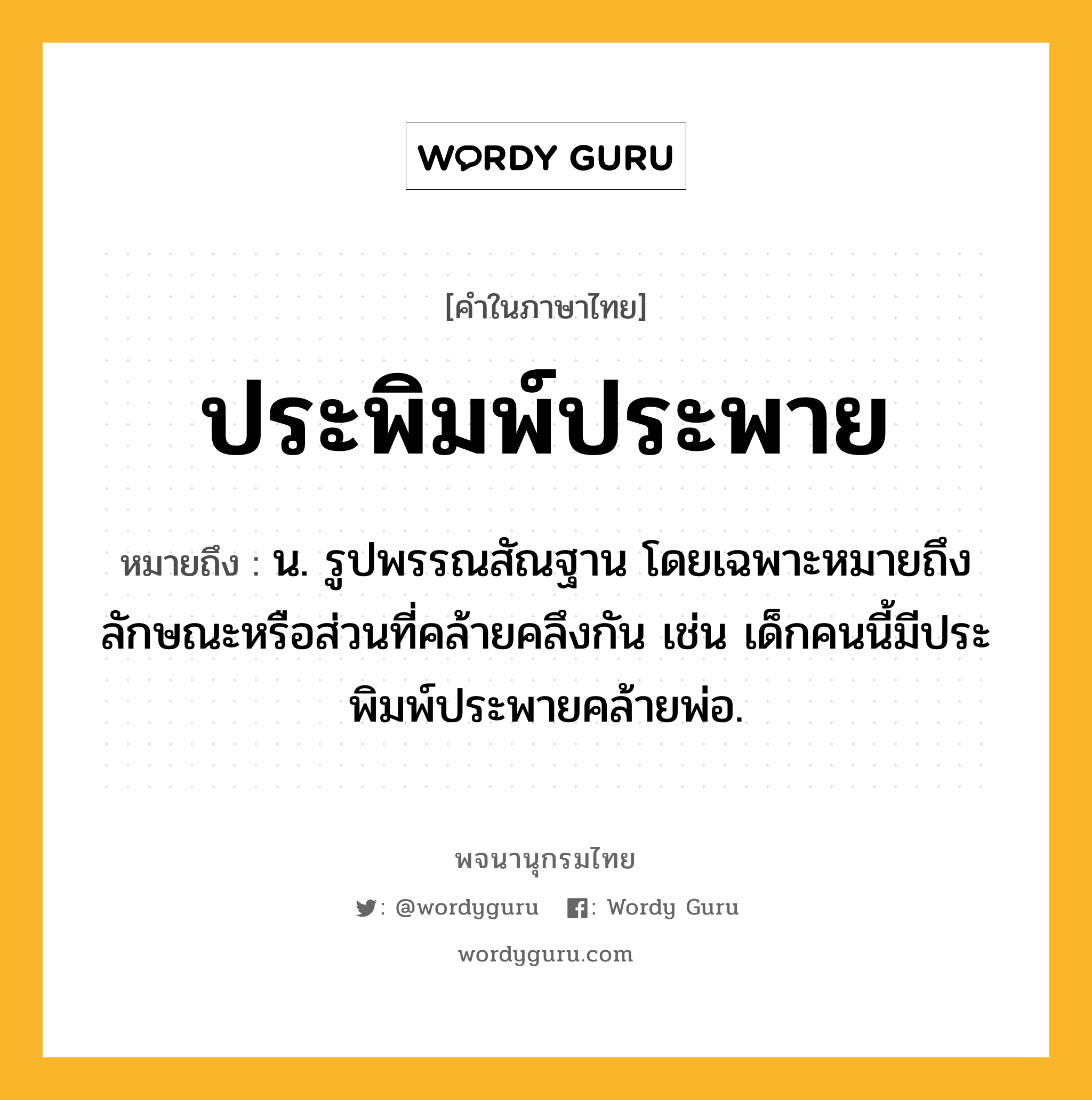 ประพิมพ์ประพาย ความหมาย หมายถึงอะไร?, คำในภาษาไทย ประพิมพ์ประพาย หมายถึง น. รูปพรรณสัณฐาน โดยเฉพาะหมายถึงลักษณะหรือส่วนที่คล้ายคลึงกัน เช่น เด็กคนนี้มีประพิมพ์ประพายคล้ายพ่อ.