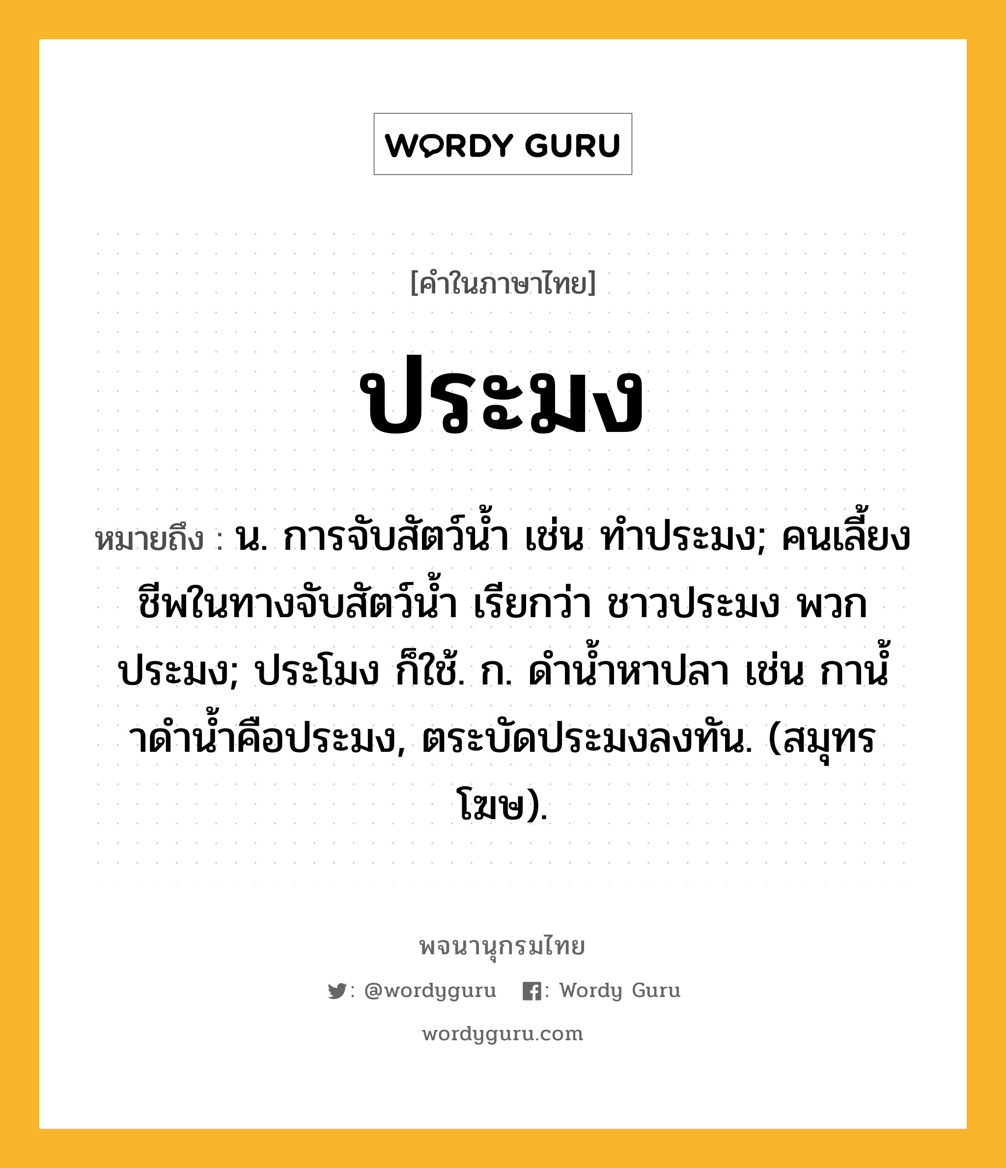 ประมง หมายถึงอะไร?, คำในภาษาไทย ประมง หมายถึง น. การจับสัตว์นํ้า เช่น ทําประมง; คนเลี้ยงชีพในทางจับสัตว์นํ้า เรียกว่า ชาวประมง พวกประมง; ประโมง ก็ใช้. ก. ดํานํ้าหาปลา เช่น กานํ้าดํานํ้าคือประมง, ตระบัดประมงลงทัน. (สมุทรโฆษ).