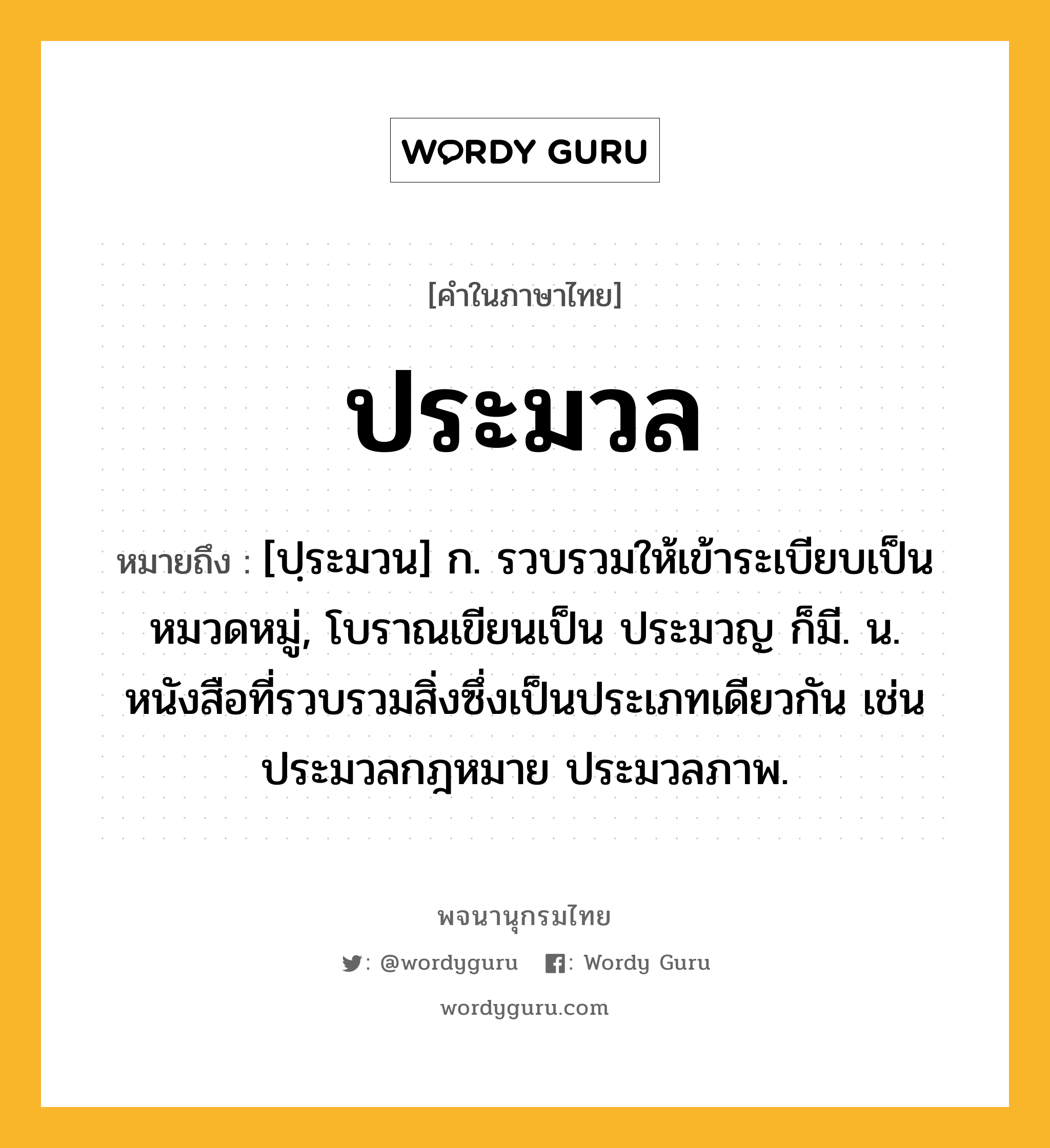 ประมวล หมายถึงอะไร?, คำในภาษาไทย ประมวล หมายถึง [ปฺระมวน] ก. รวบรวมให้เข้าระเบียบเป็นหมวดหมู่, โบราณเขียนเป็น ประมวญ ก็มี. น. หนังสือที่รวบรวมสิ่งซึ่งเป็นประเภทเดียวกัน เช่น ประมวลกฎหมาย ประมวลภาพ.