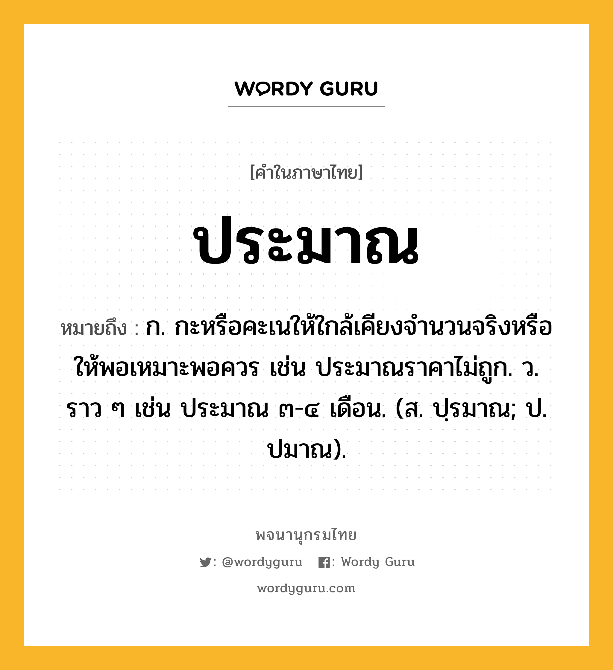 ประมาณ หมายถึงอะไร?, คำในภาษาไทย ประมาณ หมายถึง ก. กะหรือคะเนให้ใกล้เคียงจํานวนจริงหรือให้พอเหมาะพอควร เช่น ประมาณราคาไม่ถูก. ว. ราว ๆ เช่น ประมาณ ๓-๔ เดือน. (ส. ปฺรมาณ; ป. ปมาณ).