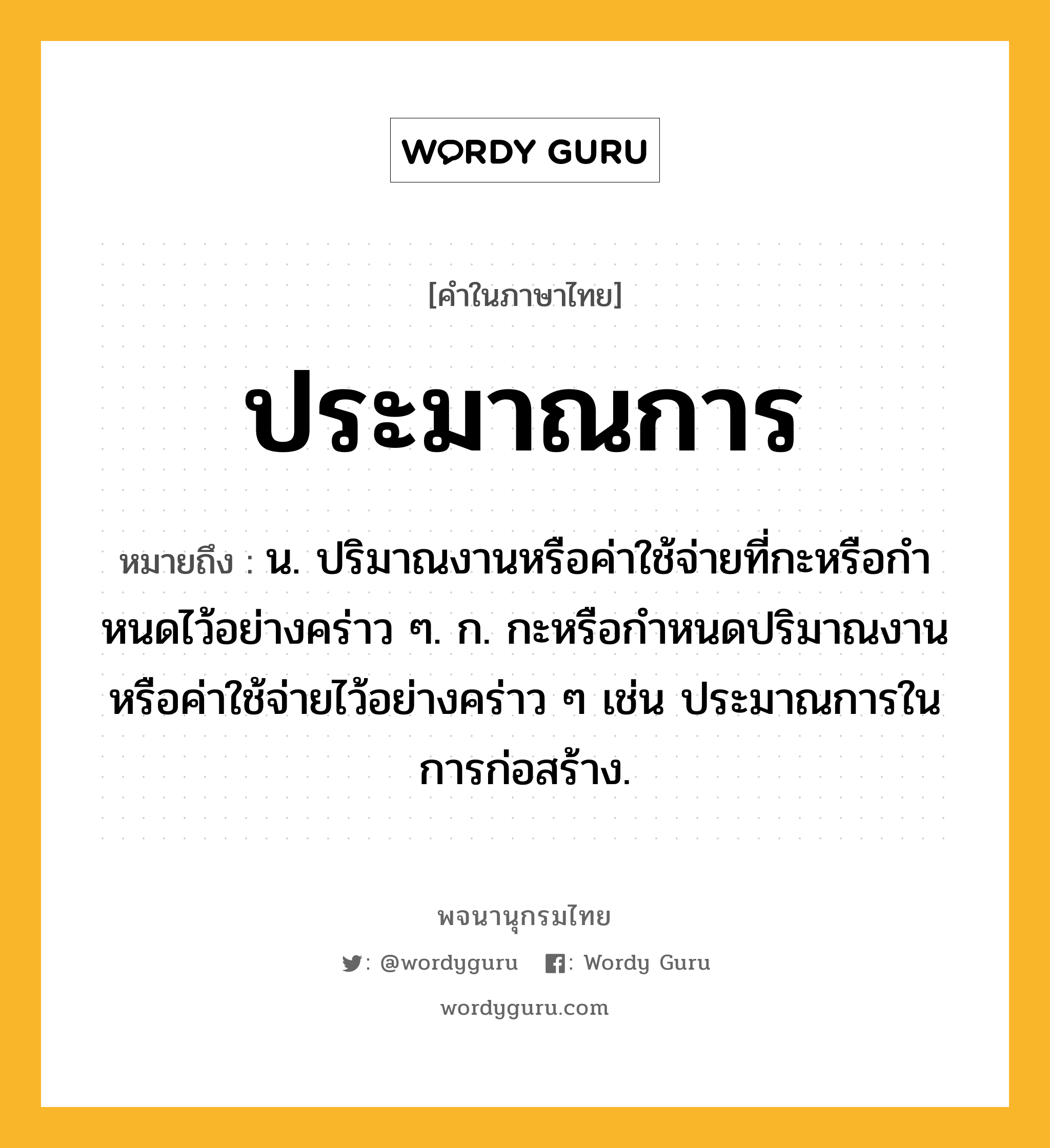 ประมาณการ หมายถึงอะไร?, คำในภาษาไทย ประมาณการ หมายถึง น. ปริมาณงานหรือค่าใช้จ่ายที่กะหรือกําหนดไว้อย่างคร่าว ๆ. ก. กะหรือกําหนดปริมาณงานหรือค่าใช้จ่ายไว้อย่างคร่าว ๆ เช่น ประมาณการในการก่อสร้าง.