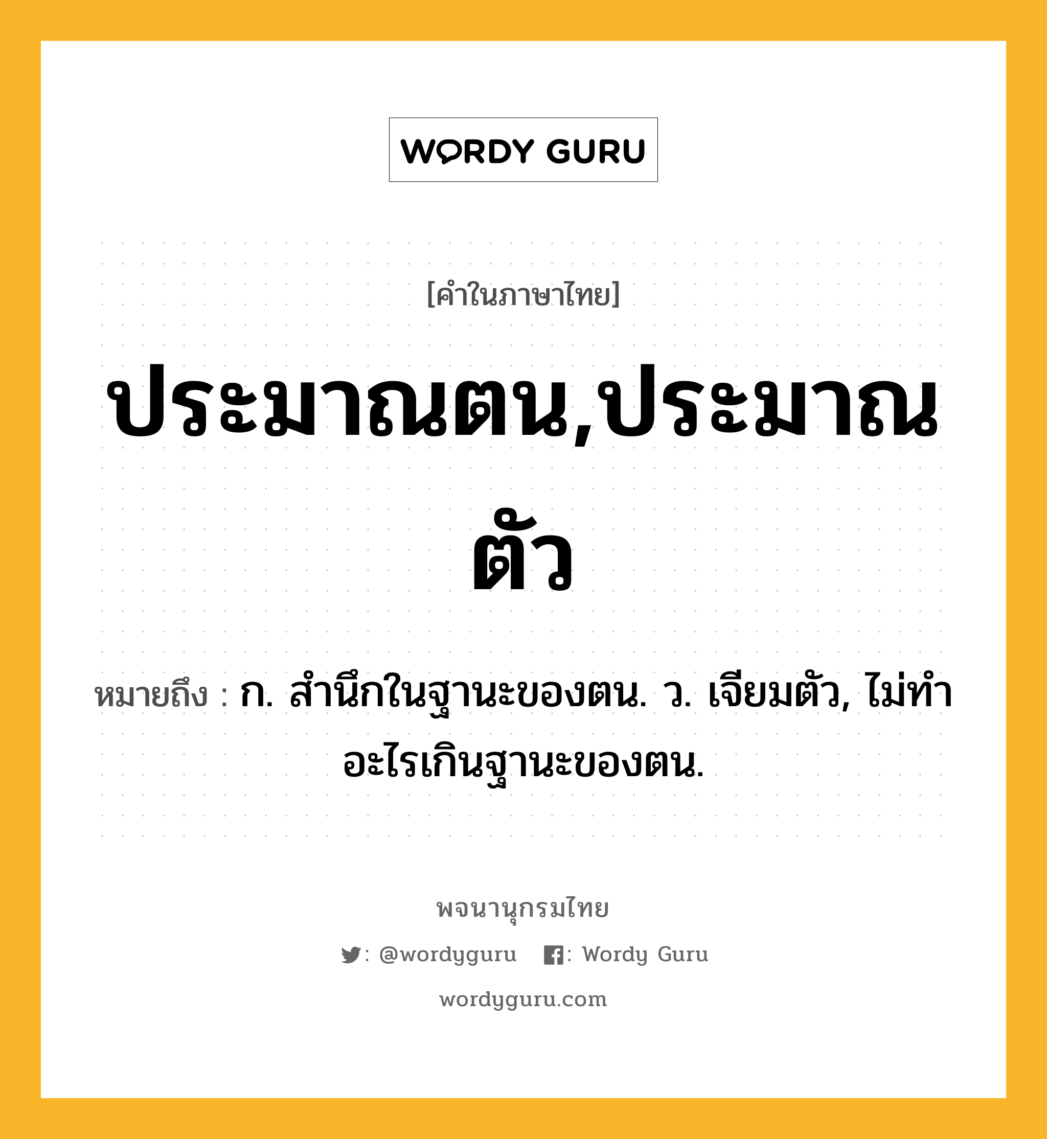 ประมาณตน,ประมาณตัว หมายถึงอะไร?, คำในภาษาไทย ประมาณตน,ประมาณตัว หมายถึง ก. สํานึกในฐานะของตน. ว. เจียมตัว, ไม่ทําอะไรเกินฐานะของตน.