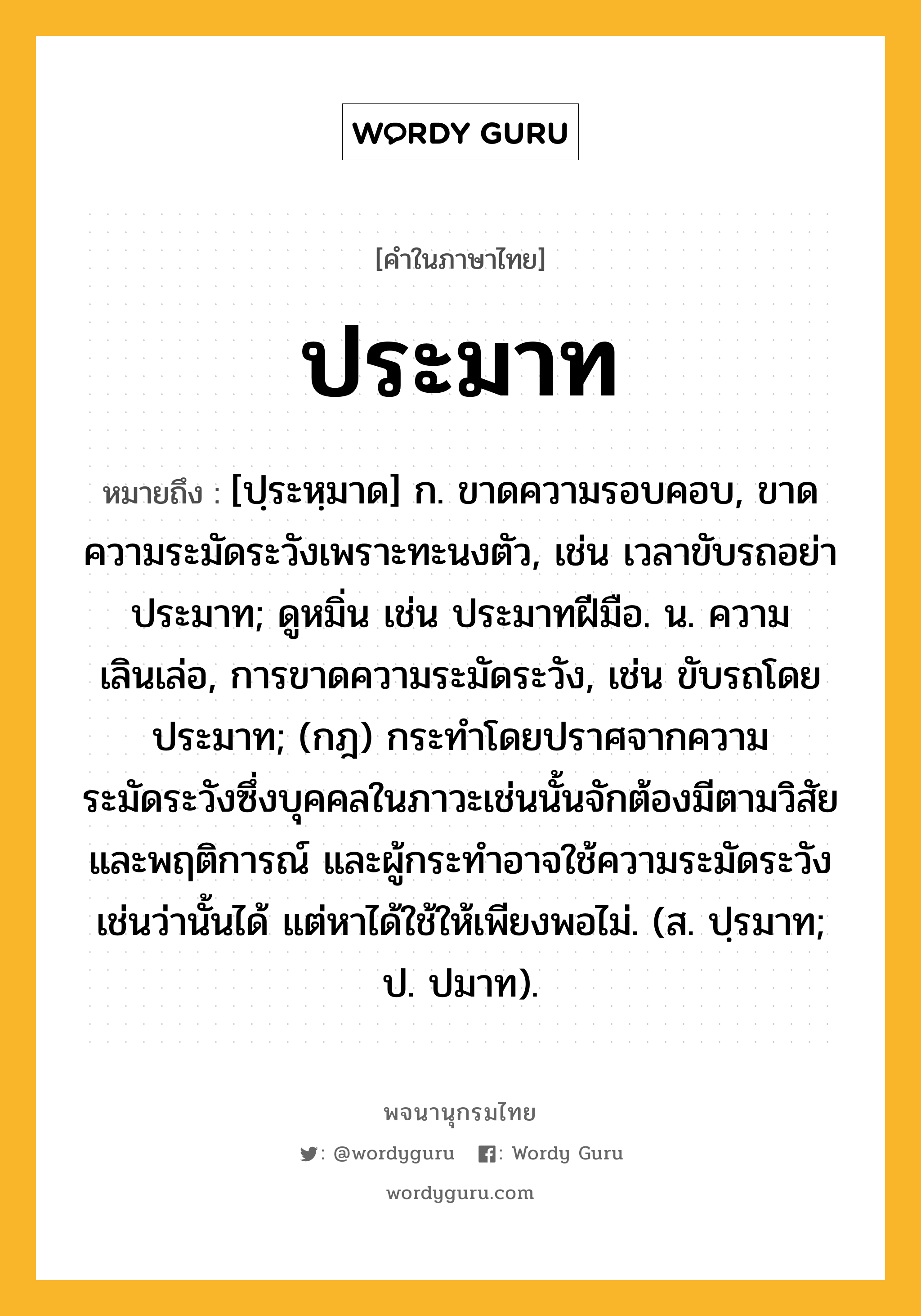 ประมาท หมายถึงอะไร?, คำในภาษาไทย ประมาท หมายถึง [ปฺระหฺมาด] ก. ขาดความรอบคอบ, ขาดความระมัดระวังเพราะทะนงตัว, เช่น เวลาขับรถอย่าประมาท; ดูหมิ่น เช่น ประมาทฝีมือ. น. ความเลินเล่อ, การขาดความระมัดระวัง, เช่น ขับรถโดยประมาท; (กฎ) กระทําโดยปราศจากความระมัดระวังซึ่งบุคคลในภาวะเช่นนั้นจักต้องมีตามวิสัยและพฤติการณ์ และผู้กระทําอาจใช้ความระมัดระวังเช่นว่านั้นได้ แต่หาได้ใช้ให้เพียงพอไม่. (ส. ปฺรมาท; ป. ปมาท).