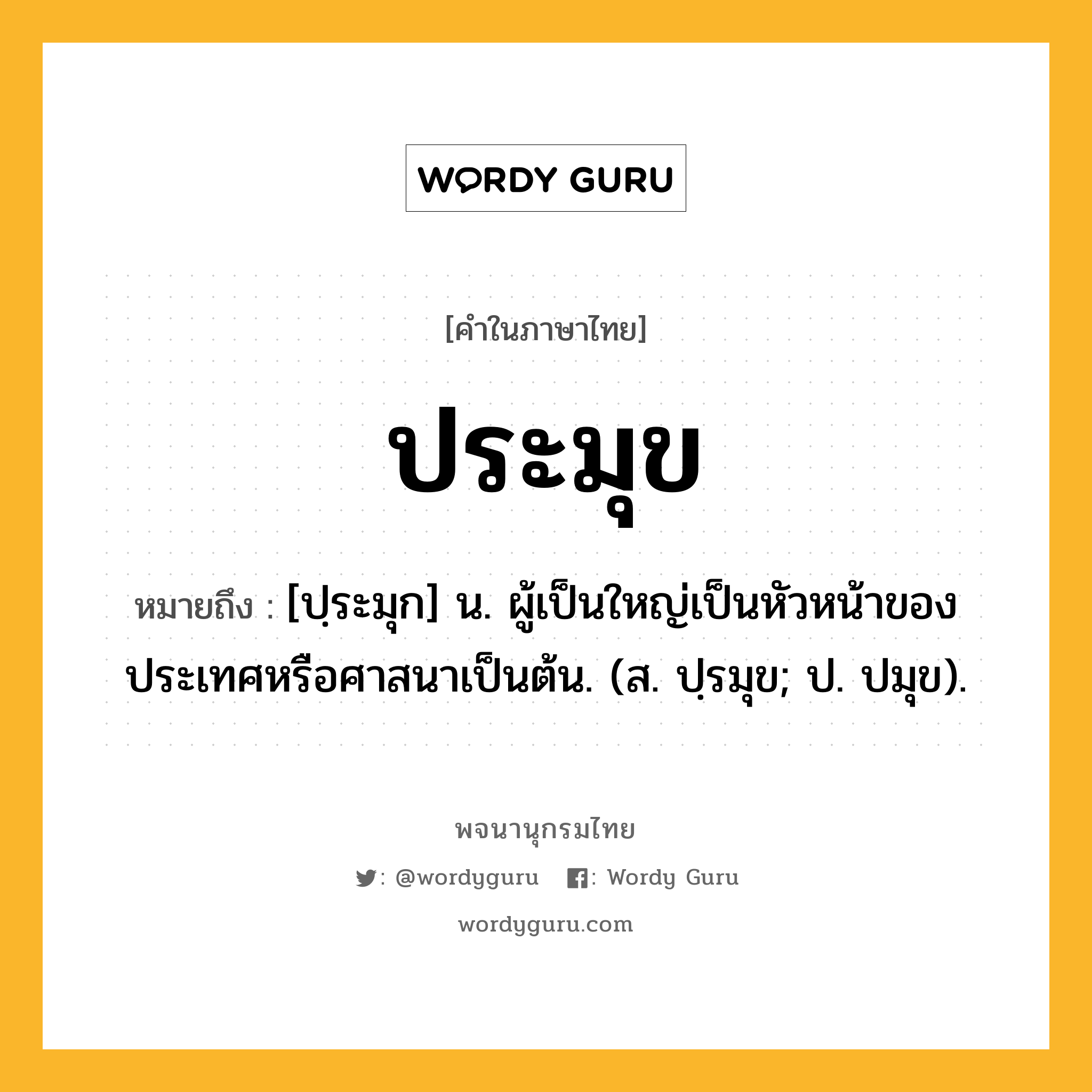 ประมุข หมายถึงอะไร?, คำในภาษาไทย ประมุข หมายถึง [ปฺระมุก] น. ผู้เป็นใหญ่เป็นหัวหน้าของประเทศหรือศาสนาเป็นต้น. (ส. ปฺรมุข; ป. ปมุข).