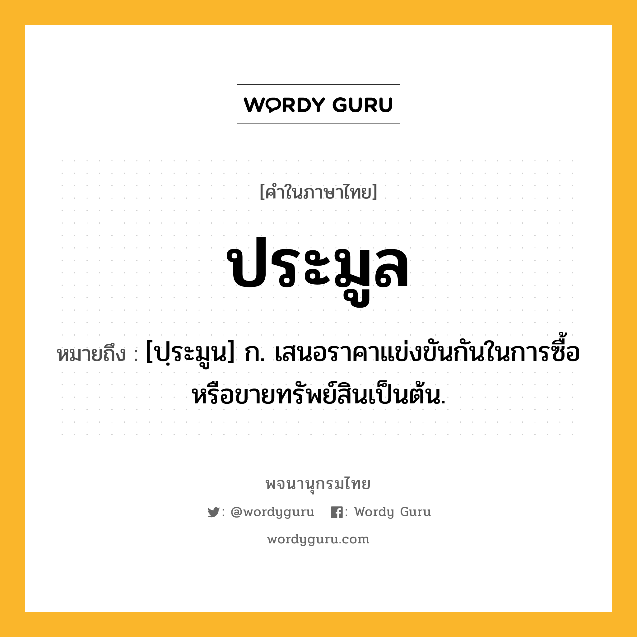 ประมูล หมายถึงอะไร?, คำในภาษาไทย ประมูล หมายถึง [ปฺระมูน] ก. เสนอราคาแข่งขันกันในการซื้อหรือขายทรัพย์สินเป็นต้น.