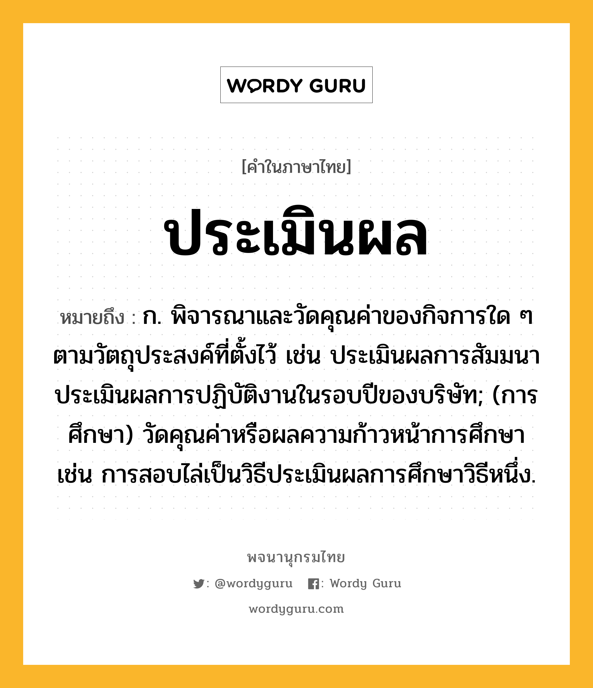 ประเมินผล ความหมาย หมายถึงอะไร?, คำในภาษาไทย ประเมินผล หมายถึง ก. พิจารณาและวัดคุณค่าของกิจการใด ๆ ตามวัตถุประสงค์ที่ตั้งไว้ เช่น ประเมินผลการสัมมนา ประเมินผลการปฏิบัติงานในรอบปีของบริษัท; (การศึกษา) วัดคุณค่าหรือผลความก้าวหน้าการศึกษา เช่น การสอบไล่เป็นวิธีประเมินผลการศึกษาวิธีหนึ่ง.