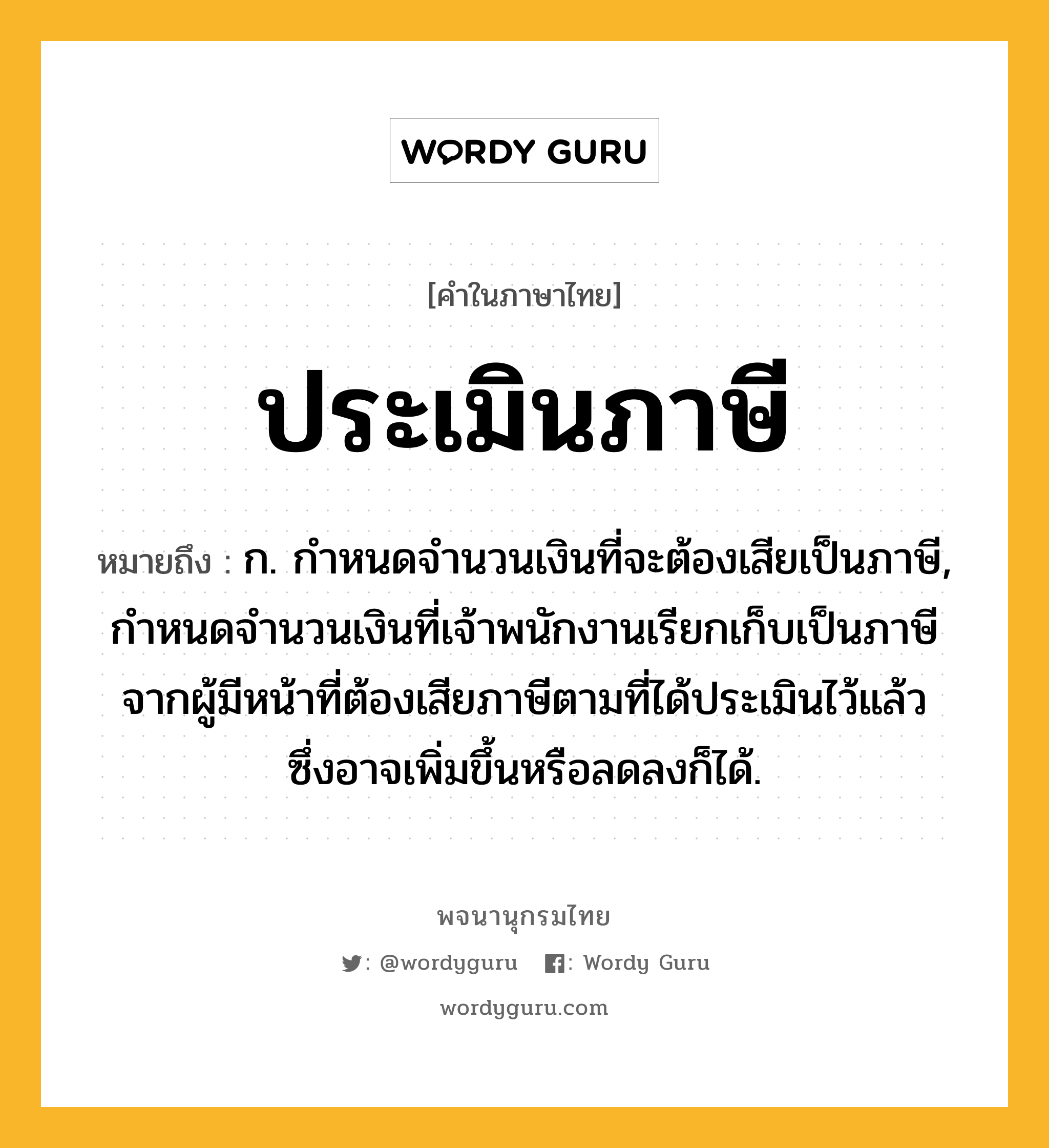 ประเมินภาษี หมายถึงอะไร?, คำในภาษาไทย ประเมินภาษี หมายถึง ก. กําหนดจํานวนเงินที่จะต้องเสียเป็นภาษี, กําหนดจํานวนเงินที่เจ้าพนักงานเรียกเก็บเป็นภาษีจากผู้มีหน้าที่ต้องเสียภาษีตามที่ได้ประเมินไว้แล้ว ซึ่งอาจเพิ่มขึ้นหรือลดลงก็ได้.