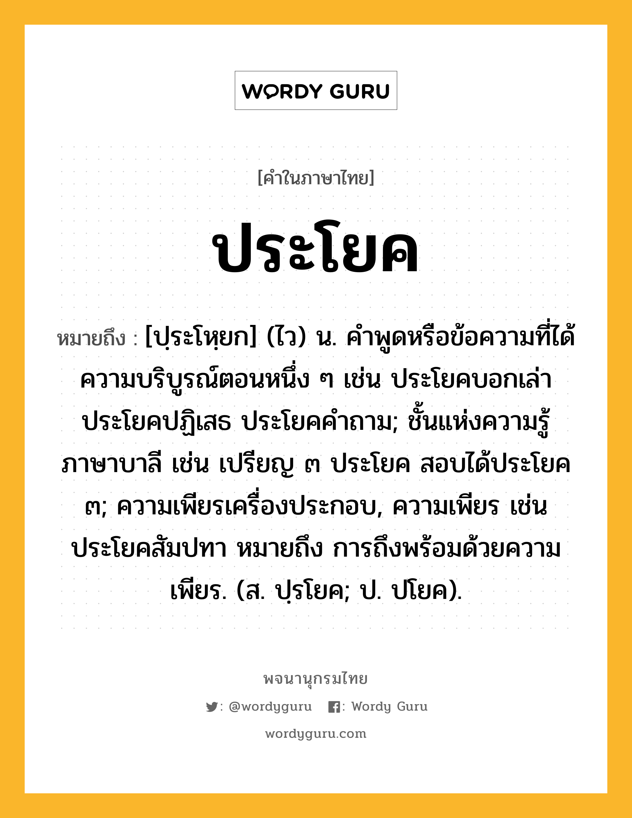 ประโยค หมายถึงอะไร?, คำในภาษาไทย ประโยค หมายถึง [ปฺระโหฺยก] (ไว) น. คําพูดหรือข้อความที่ได้ความบริบูรณ์ตอนหนึ่ง ๆ เช่น ประโยคบอกเล่า ประโยคปฏิเสธ ประโยคคําถาม; ชั้นแห่งความรู้ภาษาบาลี เช่น เปรียญ ๓ ประโยค สอบได้ประโยค ๓; ความเพียรเครื่องประกอบ, ความเพียร เช่น ประโยคสัมปทา หมายถึง การถึงพร้อมด้วยความเพียร. (ส. ปฺรโยค; ป. ปโยค).