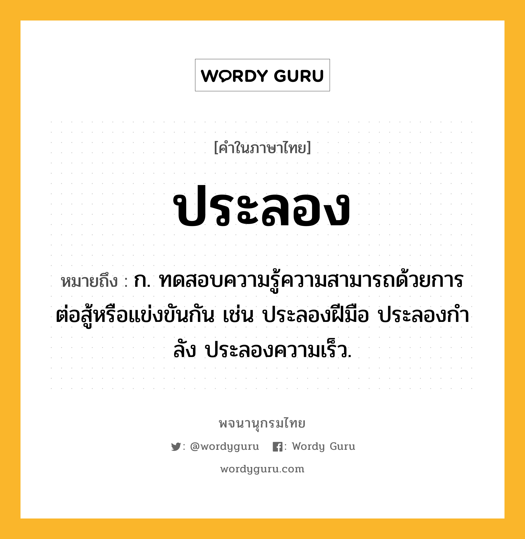 ประลอง หมายถึงอะไร?, คำในภาษาไทย ประลอง หมายถึง ก. ทดสอบความรู้ความสามารถด้วยการต่อสู้หรือแข่งขันกัน เช่น ประลองฝีมือ ประลองกําลัง ประลองความเร็ว.