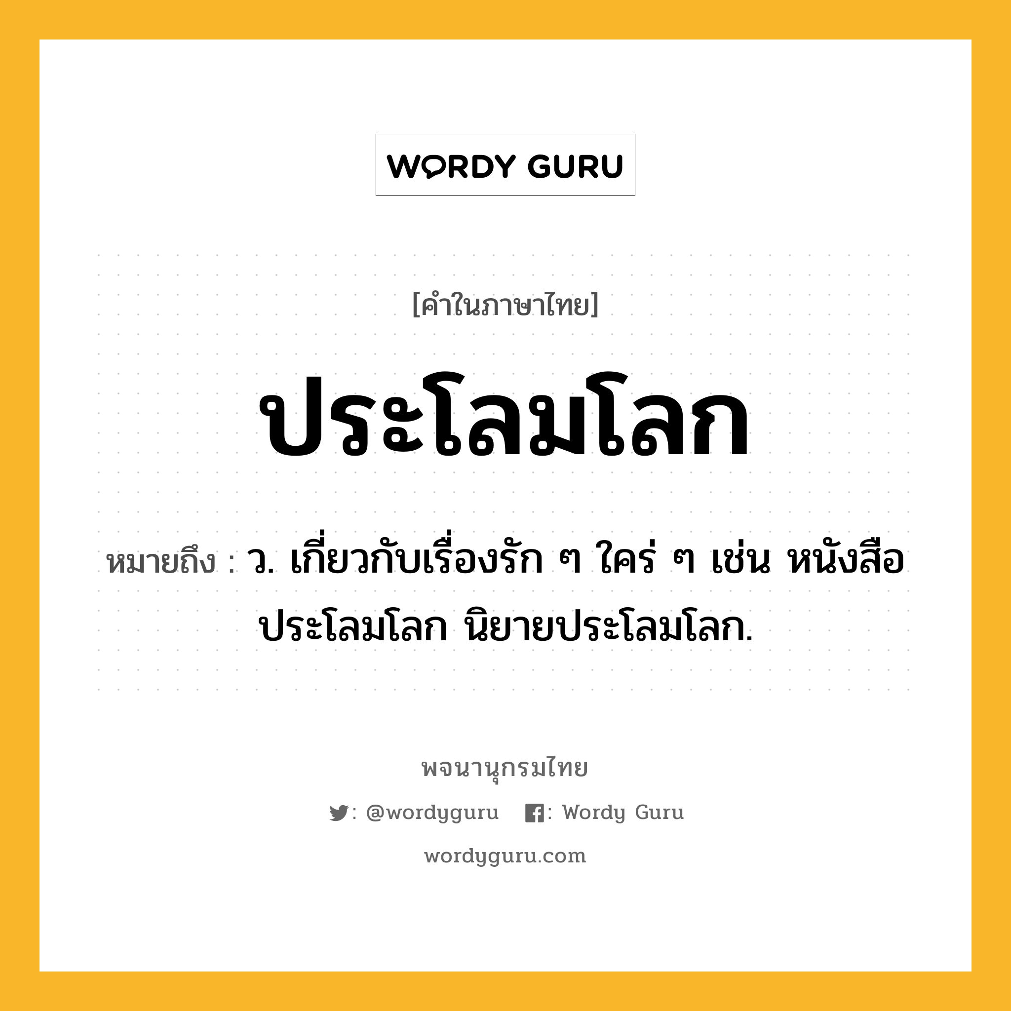 ประโลมโลก หมายถึงอะไร?, คำในภาษาไทย ประโลมโลก หมายถึง ว. เกี่ยวกับเรื่องรัก ๆ ใคร่ ๆ เช่น หนังสือประโลมโลก นิยายประโลมโลก.