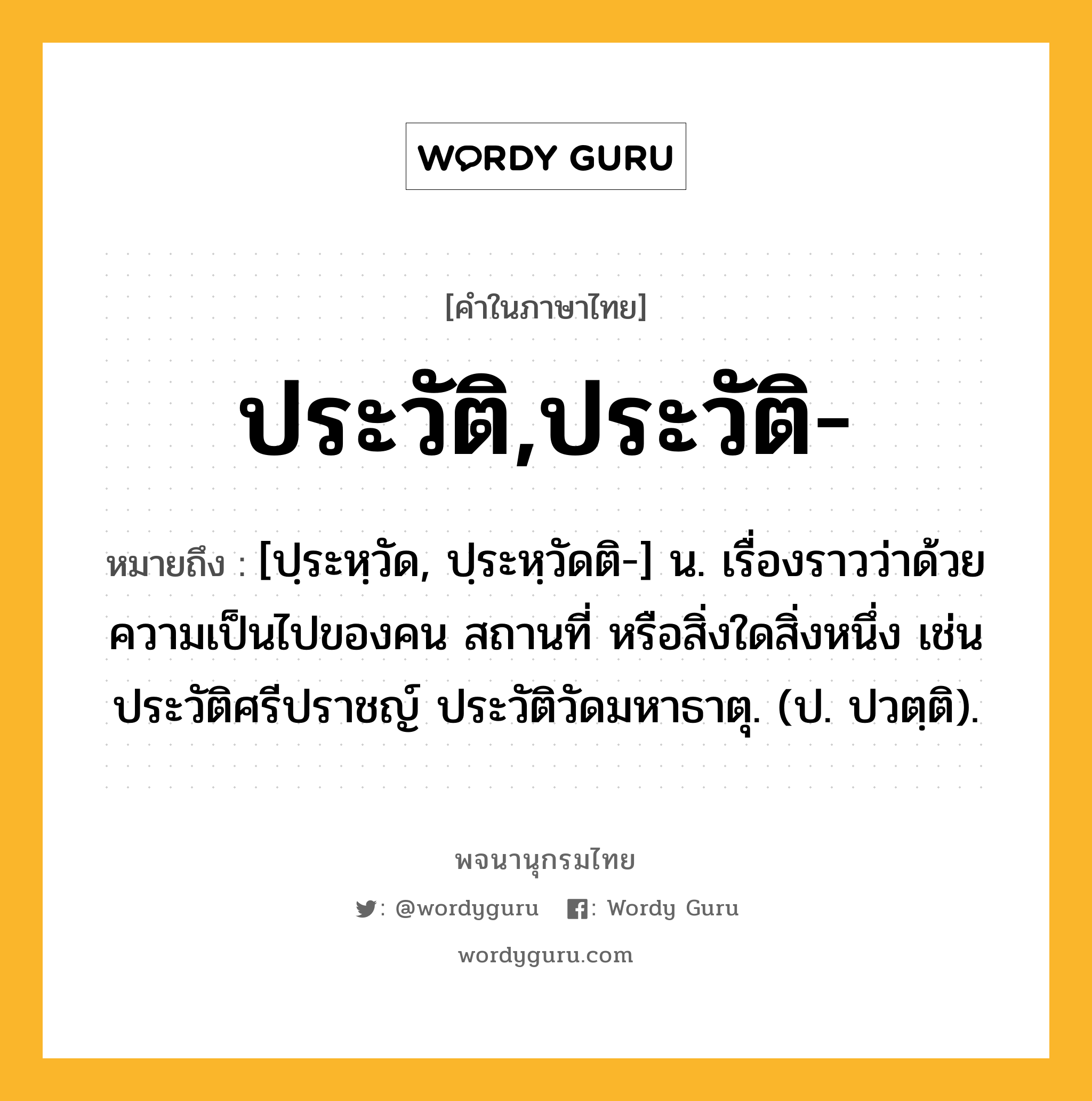 ประวัติ,ประวัติ- หมายถึงอะไร?, คำในภาษาไทย ประวัติ,ประวัติ- หมายถึง [ปฺระหฺวัด, ปฺระหฺวัดติ-] น. เรื่องราวว่าด้วยความเป็นไปของคน สถานที่ หรือสิ่งใดสิ่งหนึ่ง เช่น ประวัติศรีปราชญ์ ประวัติวัดมหาธาตุ. (ป. ปวตฺติ).