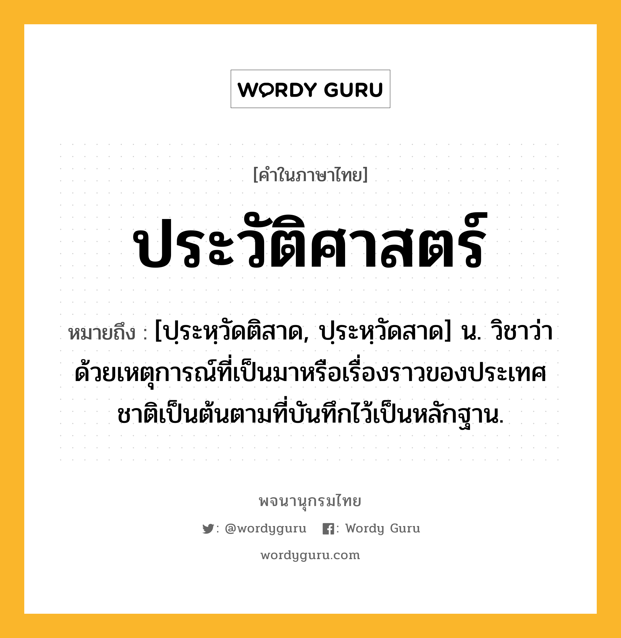 ประวัติศาสตร์ หมายถึงอะไร?, คำในภาษาไทย ประวัติศาสตร์ หมายถึง [ปฺระหฺวัดติสาด, ปฺระหฺวัดสาด] น. วิชาว่าด้วยเหตุการณ์ที่เป็นมาหรือเรื่องราวของประเทศชาติเป็นต้นตามที่บันทึกไว้เป็นหลักฐาน.