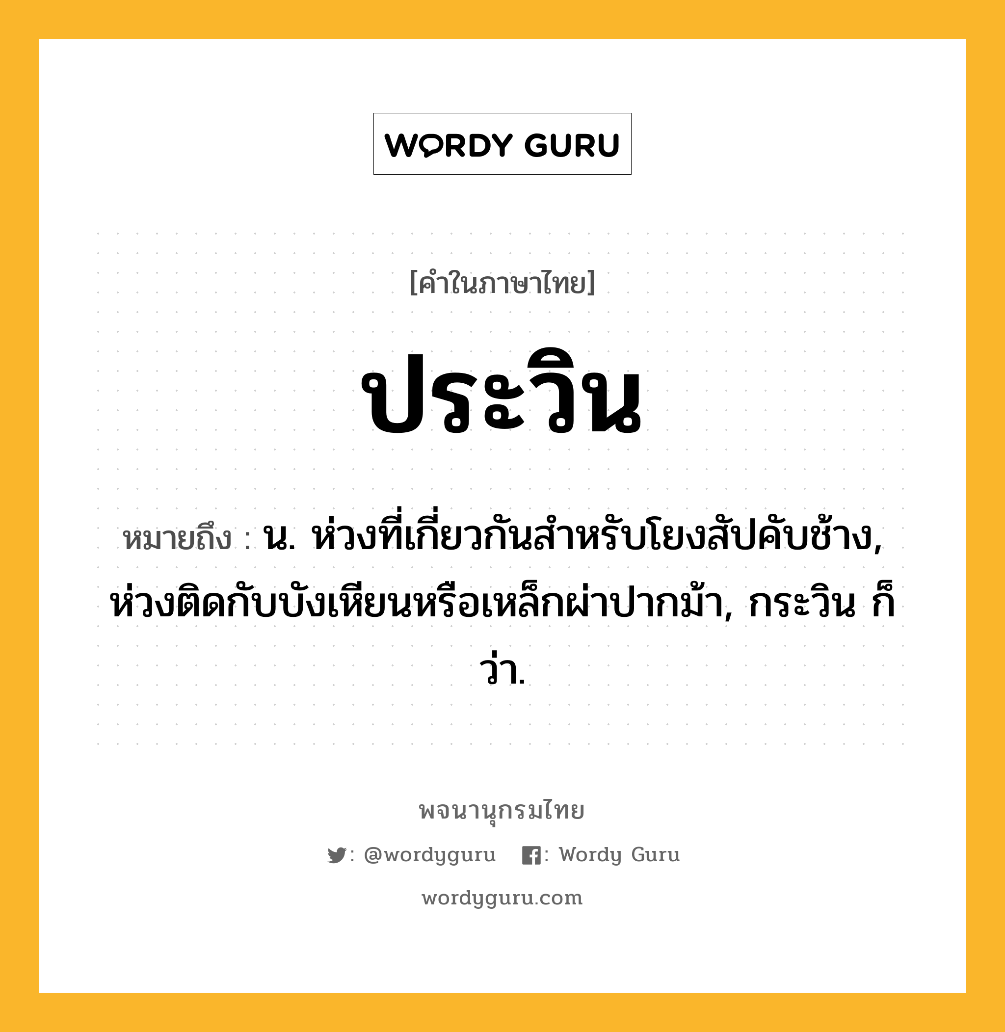 ประวิน หมายถึงอะไร?, คำในภาษาไทย ประวิน หมายถึง น. ห่วงที่เกี่ยวกันสำหรับโยงสัปคับช้าง, ห่วงติดกับบังเหียนหรือเหล็กผ่าปากม้า, กระวิน ก็ว่า.