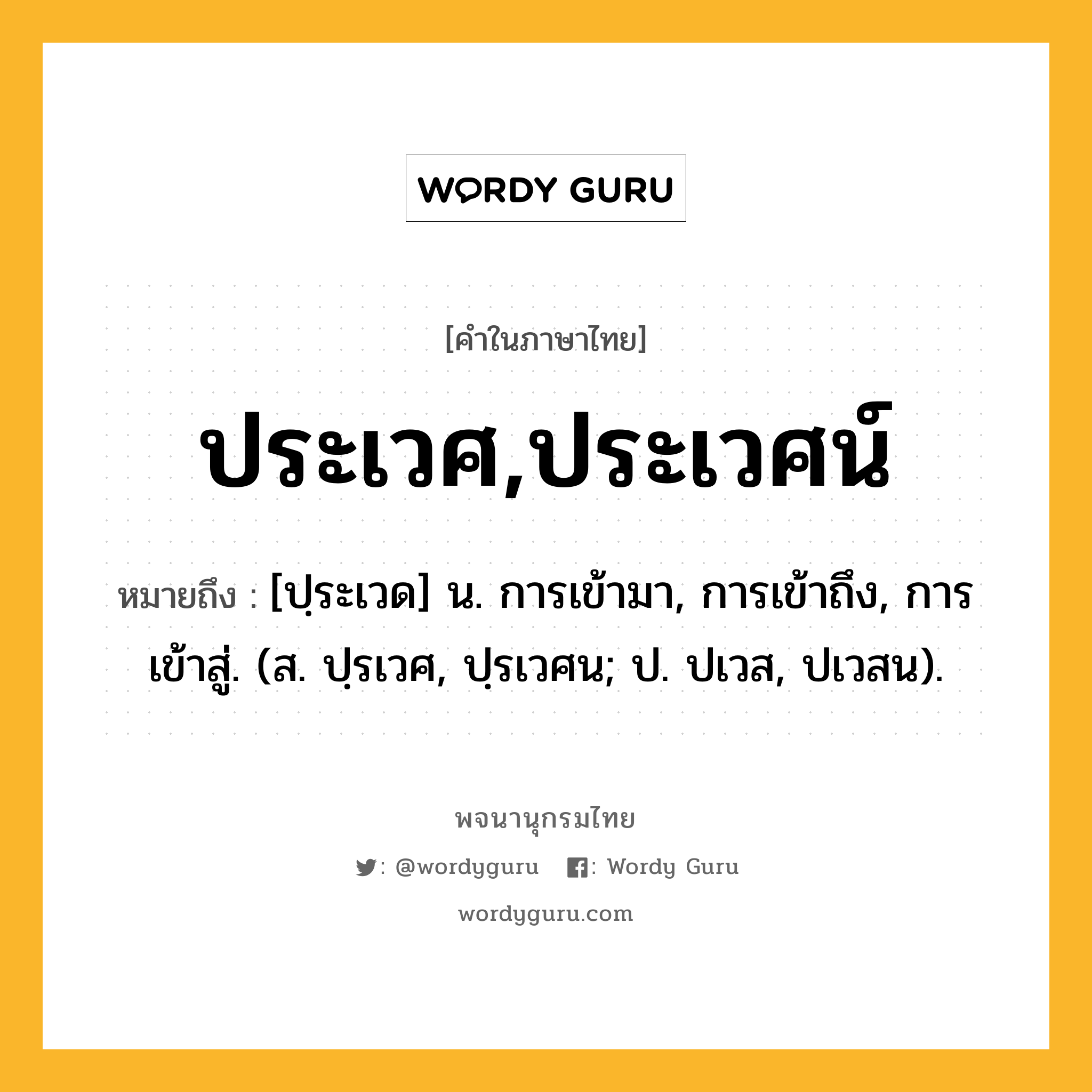 ประเวศ,ประเวศน์ หมายถึงอะไร?, คำในภาษาไทย ประเวศ,ประเวศน์ หมายถึง [ปฺระเวด] น. การเข้ามา, การเข้าถึง, การเข้าสู่. (ส. ปฺรเวศ, ปฺรเวศน; ป. ปเวส, ปเวสน).