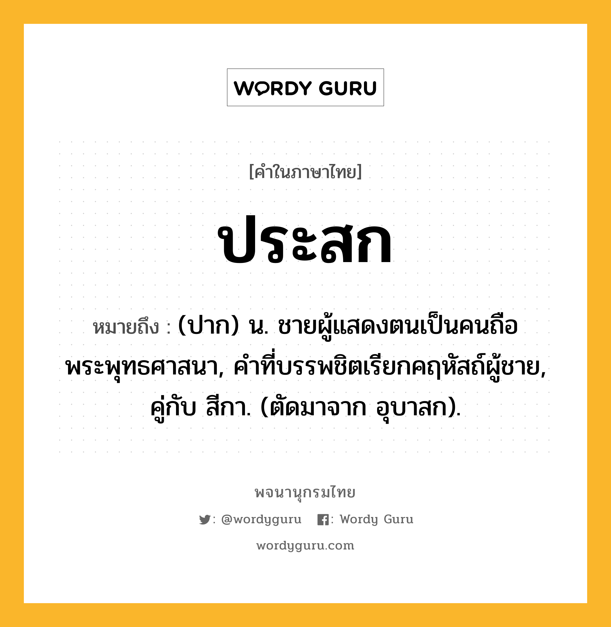 ประสก ความหมาย หมายถึงอะไร?, คำในภาษาไทย ประสก หมายถึง (ปาก) น. ชายผู้แสดงตนเป็นคนถือพระพุทธศาสนา, คําที่บรรพชิตเรียกคฤหัสถ์ผู้ชาย, คู่กับ สีกา. (ตัดมาจาก อุบาสก).