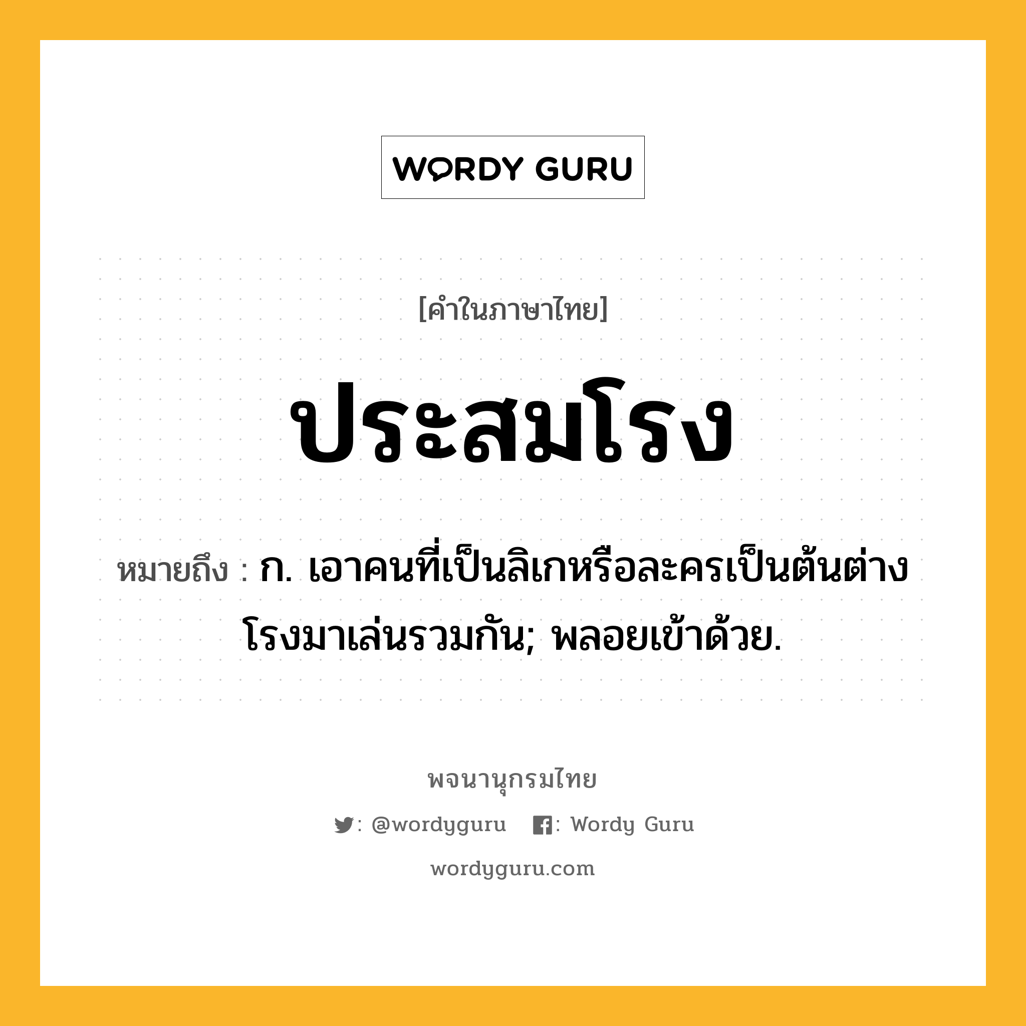 ประสมโรง หมายถึงอะไร?, คำในภาษาไทย ประสมโรง หมายถึง ก. เอาคนที่เป็นลิเกหรือละครเป็นต้นต่างโรงมาเล่นรวมกัน; พลอยเข้าด้วย.