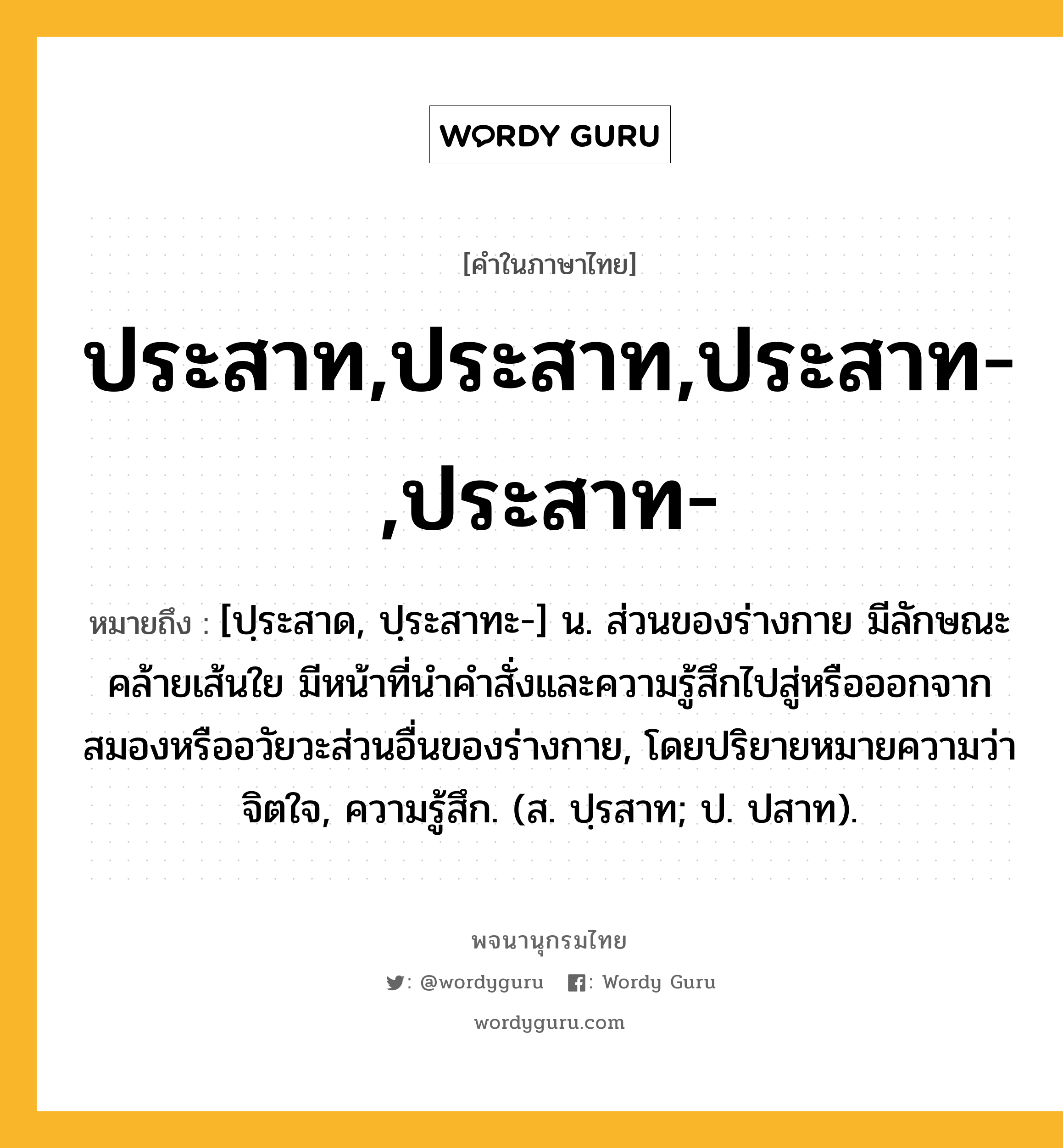 ประสาท,ประสาท,ประสาท-,ประสาท- หมายถึงอะไร?, คำในภาษาไทย ประสาท,ประสาท,ประสาท-,ประสาท- หมายถึง [ปฺระสาด, ปฺระสาทะ-] น. ส่วนของร่างกาย มีลักษณะคล้ายเส้นใย มีหน้าที่นําคําสั่งและความรู้สึกไปสู่หรือออกจากสมองหรืออวัยวะส่วนอื่นของร่างกาย, โดยปริยายหมายความว่า จิตใจ, ความรู้สึก. (ส. ปฺรสาท; ป. ปสาท).