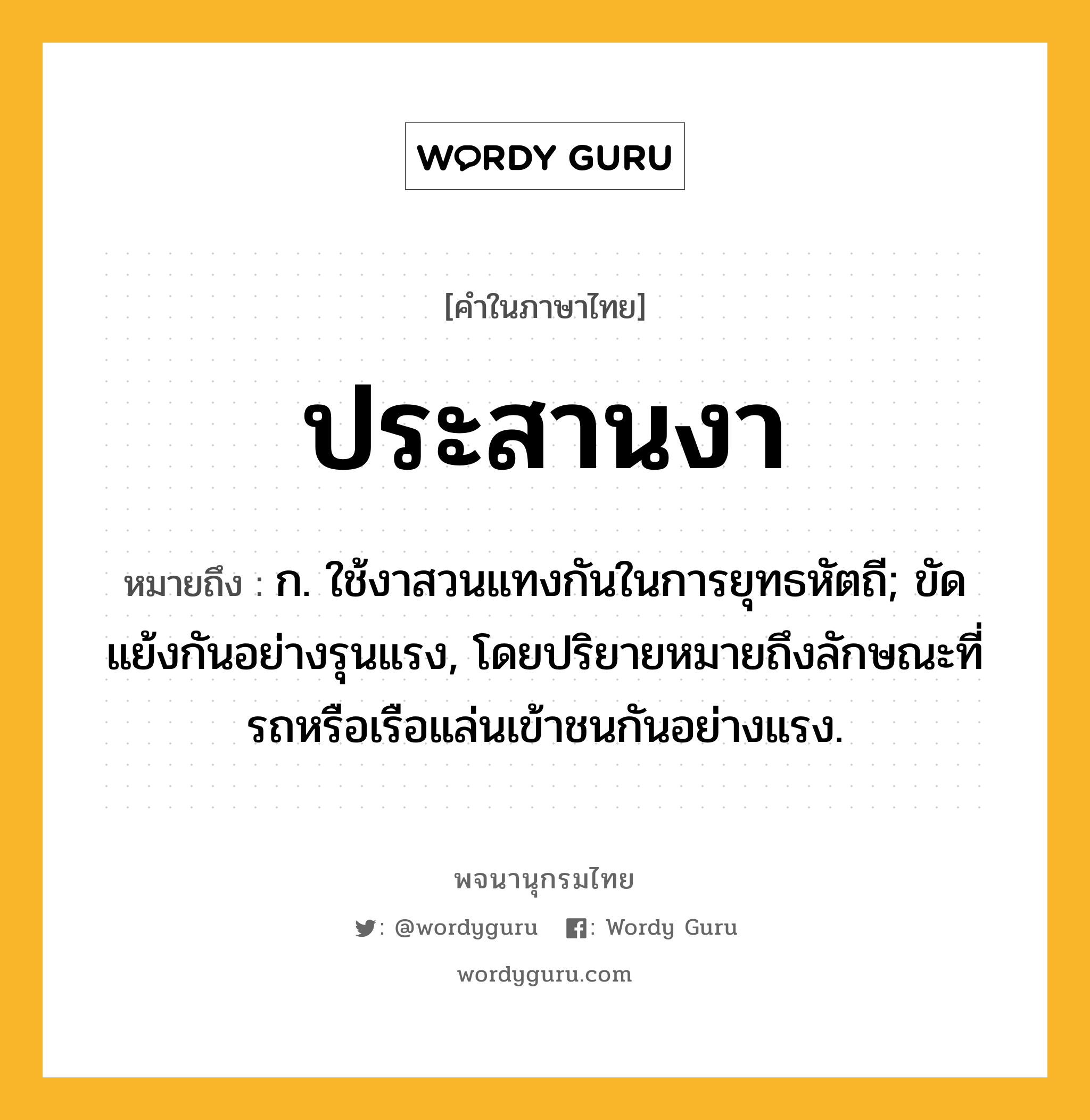 ประสานงา ความหมาย หมายถึงอะไร?, คำในภาษาไทย ประสานงา หมายถึง ก. ใช้งาสวนแทงกันในการยุทธหัตถี; ขัดแย้งกันอย่างรุนแรง, โดยปริยายหมายถึงลักษณะที่รถหรือเรือแล่นเข้าชนกันอย่างแรง.