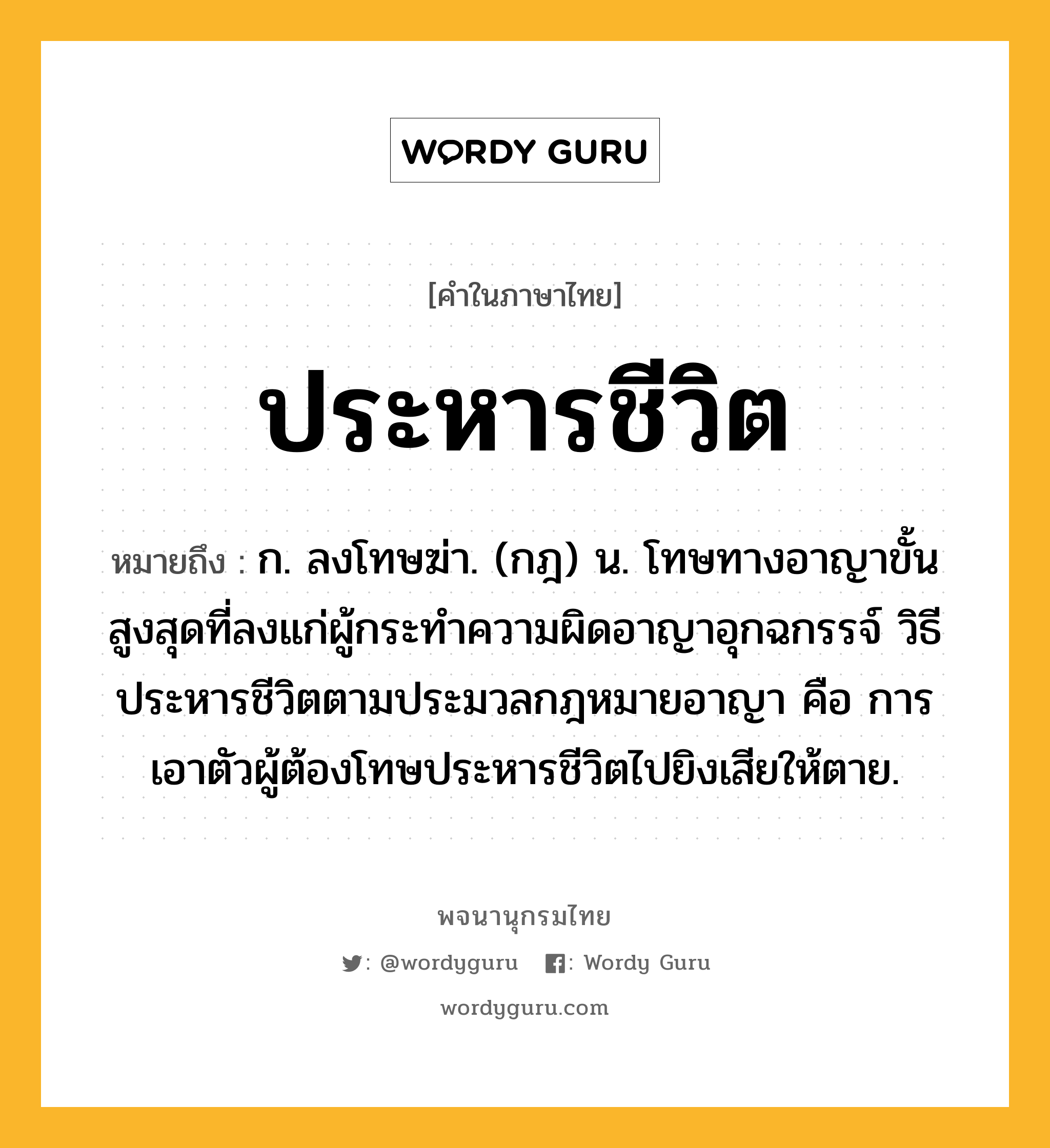 ประหารชีวิต หมายถึงอะไร?, คำในภาษาไทย ประหารชีวิต หมายถึง ก. ลงโทษฆ่า. (กฎ) น. โทษทางอาญาขั้นสูงสุดที่ลงแก่ผู้กระทําความผิดอาญาอุกฉกรรจ์ วิธีประหารชีวิตตามประมวลกฎหมายอาญา คือ การเอาตัวผู้ต้องโทษประหารชีวิตไปยิงเสียให้ตาย.