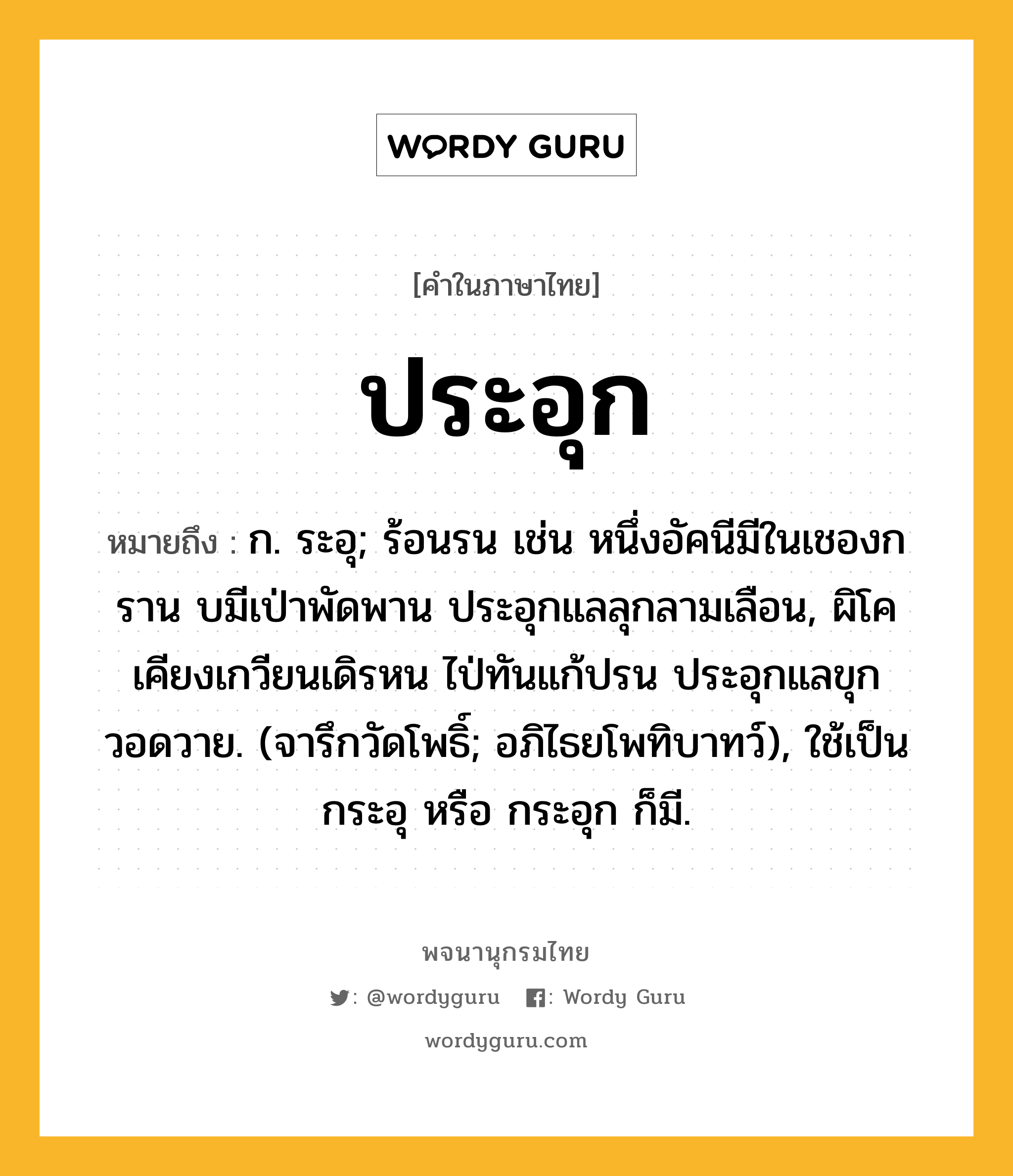 ประอุก หมายถึงอะไร?, คำในภาษาไทย ประอุก หมายถึง ก. ระอุ; ร้อนรน เช่น หนึ่งอัคนีมีในเชองกราน บมีเป่าพัดพาน ประอุกแลลุกลามเลือน, ผิโคเคียงเกวียนเดิรหน ไป่ทันแก้ปรน ประอุกแลขุกวอดวาย. (จารึกวัดโพธิ์; อภิไธยโพทิบาทว์), ใช้เป็น กระอุ หรือ กระอุก ก็มี.